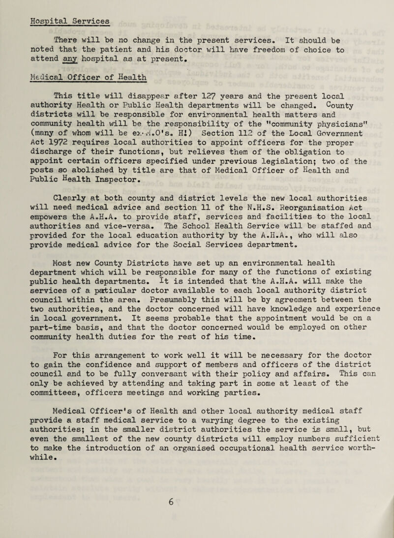 There will be no change in the present services. It should be noted that the patient and his doctor will have freedom of choice to attend any hospital as at present. Medical Officer of Health This title will disappear after 127 years and the present local authority Health or Public Health departments will be changed. County districts will be responsible for environmental health matters and community health will be the responsibility of the community physicians (many of whom will be ex-M.O's. HI) Section 112 of the Local Government Act 1972 requires local authorities to appoint officers for the proper discharge of their functions, but relieves them of the obligation to appoint certain officers specified under previous legislation; two of the posts so abolished by title are that of Medical Officer of Health and Public Health Inspector. Clearly at both county and district levels the new local authorities will need medical advice and section 11 of the N.H.S. Reorganisation Act empowers the A.H.A. to provide staff, services and facilities to the local authorities and vice-versa. The School Health Service will be staffed and provided for the local education authority by the A.H.A., who will also provide medical advice for the Social Services department. Most new County Districts have set up an environmental health department which will be responsible for many of the functions of existing public health departments. It is intended that the A.H.A. will make the services of a paticular doctor available to each local authority district council within the area. Presumably this will be by agreement between the two authorities, and the doctor concerned will have knowledge and experience in local government. It seems probable that the appointment would be on a part-time basis, and that the doctor concerned would be employed on other community health duties for the rest of his time. For this arrangement to work well it will be necessary for the doctor to gain the confidence and support of members and officers of the district council and to be fully conversant with their policy and affairs. This can only be achieved by attending and taking part in some at least of the committees, officers meetings and working parties. Medical Officer's of Health and other local authority medical staff provide a staff medical service to a varying degree to the existing authorities; in the smaller district authorities the service is small, but even the smallest of the new county districts will employ numbers sufficient to make the introduction of an organised occupational health service worth¬ while.