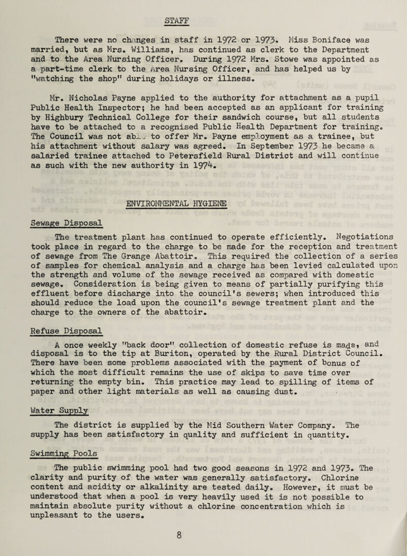 STAFF There were no changes in staff in 1972 or 1973® Miss Boniface was married, but as Mrs. Williams, has continued as clerk to the Department and to the Area Nursing Officer* During 1972 Mrs* Stowe was appointed as a part-time clerk to the Area Nursing Officer, and has helped us by watching the shop during holidays or illness* Mr* Nicholas Payne applied to the authority for attachment as a pupil Public Health Inspector; he had been accepted as an applicant for training by Highbury Technical College for their sandwich course, but all students have to be attached to a recognised Public Health Department for training* The Council was not ab^. to offer Mr* Payne employment as a trainee, but his attachment without salary was agreed* In September 1973 he became a salaried trainee attached to Petersfield Rural District and will continue as such with the new authority in 197^» ENVIRONMENTAL HYGIENE Sewage Disposal The treatment plant has continued to operate efficiently* Negotiations took place in regard to the charge to be made for the reception and treatment of sewage from The Grange Abattoir* This required the collection of a series of samples for chemical analysis and a charge has been levied calculated upon the strength and volume of the sewage received as compared with domestic sewage* Consideration is being given to means of partially purifying this effluent before discharge into the council’s sewers; when introduced this should reduce the load upon the council's sewage treatment plant and the charge to the owners of the abattoir. Refuse Disposal A once weekly back door collection of domestic refuse is mads* anc^ disposal is to the tip at Buriton, operated by the Rural District Council* There have been some problems associated with the payment of bonus of which the most difficult remains the use of skips to save time over returning the empty bin* This practice may lead to spilling of items of paper and other light materials as well as causing dust* Water Supply The district is supplied by the Mid Southern Water Company* The supply has been satisfactory in quality and sufficient in quantity. Swimming Pools The public swimming pool had two good seasons in 1972 and 1973® The clarity and purity of the water was generally satisfactory. Chlorine content and acidity or alkalinity are tested daily. However, it must be understood that when a pool is very heavily used it is not possible to maintain absolute purity without a chlorine concentration which is unpleasant to the users.