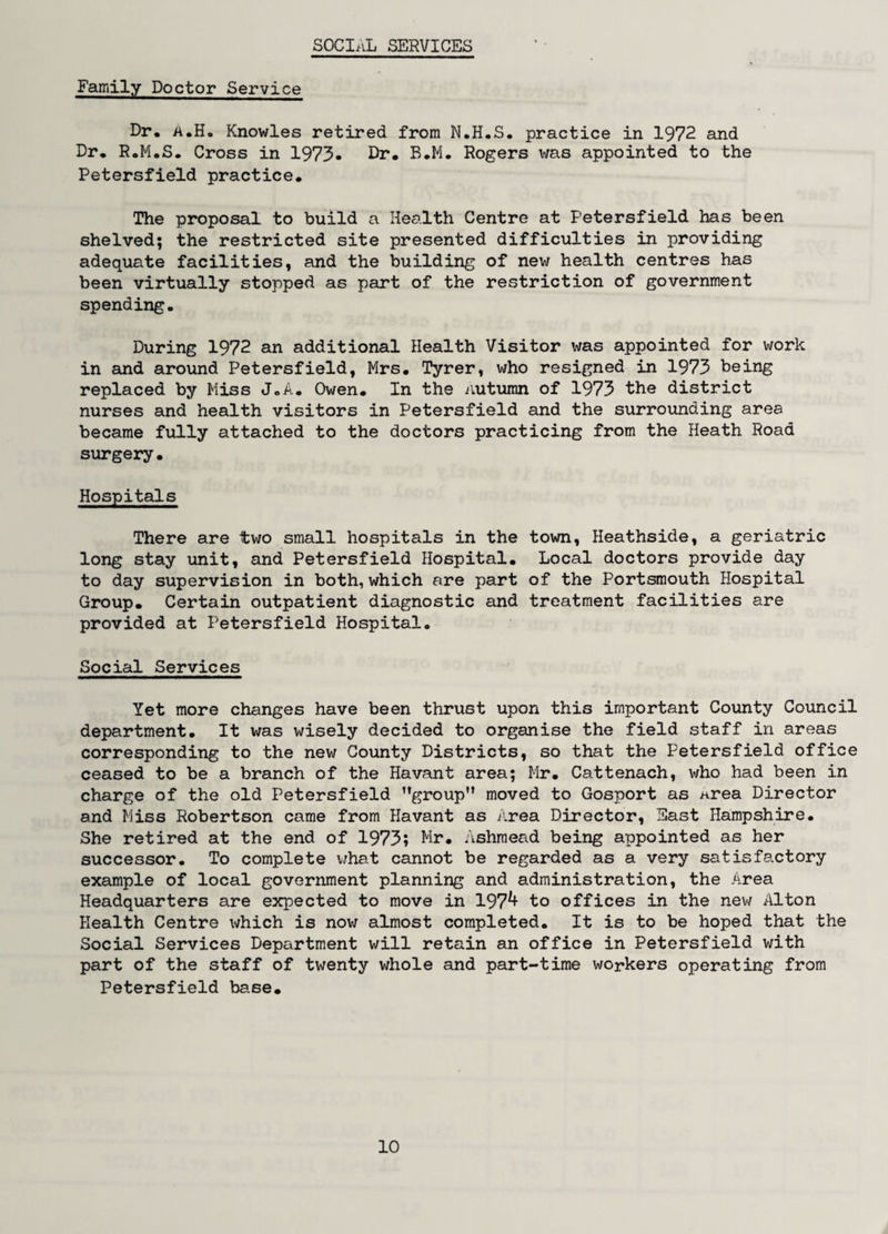 Family Doctor Service Dr, a.H. Knowles retired from N.H.S. practice in 1972 and Dr, R.M.S. Cross in 1973* Dr, B.M. Rogers was appointed to the Petersfield practice. The proposal to build a Health Centre at Petersfield has been shelved; the restricted site presented difficulties in providing adequate facilities, and the building of new health centres has been virtually stopped as part of the restriction of government spending. During 1972 an additional Health Visitor was appointed for work in and around Petersfield, Mrs. Tyrer, who resigned in 1973 being replaced by Miss J„A. Owen. In the Autumn of 1973 the district nurses and health visitors in Petersfield and the surrounding area became fully attached to the doctors practicing from the Heath Road surgery. Hospitals There are two small hospitals in the town, Heathside, a geriatric long stay unit, and Petersfield Hospital. Local doctors provide day to day supervision in both, which are part of the Portsmouth Hospital Group. Certain outpatient diagnostic and treatment facilities are provided at Petersfield Hospital. Social Services Yet more changes have been thrust upon this important County Council department. It was wisely decided to organise the field staff in areas corresponding to the new County Districts, so that the Petersfield office ceased to be a branch of the Havant area; Mr. Cattenach, who had been in charge of the old Petersfield ’’group” moved to Gosport as area Director and Miss Robertson came from Havant as Area Director, East Hampshire. She retired at the end of 1973; Mr. Ashmead being appointed as her successor. To complete what cannot be regarded as a very satisfactory example of local government planning and administration, the Area Headquarters are expected to move in 197^ to offices in the new Alton Health Centre which is now almost completed. It is to be hoped that the Social Services Department will retain an office in Petersfield with part of the staff of twenty whole and part-time workers operating from Petersfield ba.se.