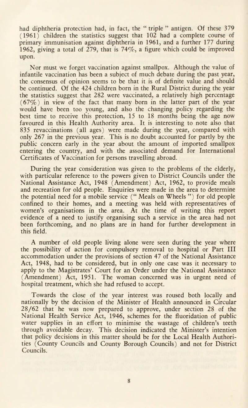 had diphtheria protection had, in fact, the “ triple ” antigen. Of these 379 (1961) children the statistics suggest that 102 had a complete course of primary immunisation against diphtheria in 1961, and a further 177 during 1962, giving a total of 279, that is 74%, a figure which could be improved upon. Nor must we forget vaccination against smallpox. Although the value of infantile vaccination has been a subject of much debate during the past year, the consensus of opinion seems to be that it is of definite value and should be continued. Of the 424 children born in the Rural District during the year the statistics suggest that 282 were vaccinated, a relatively high percentage (67%) in view of the fact that many born in the latter part of the year would have been too young, and also the changing policy regarding the best time to receive this protection, 15 to 18 months being the age now favoured in this Health Authority area. It is interesting to note also that 835 revaccinations (all ages) were made during the year, compared with only 267 in the previous year. This is no doubt accounted for partly by the public concern early in the year about the amount of imported smallpox entering the country, and with the associated demand for International Certificates of Vaccination for persons travelling abroad. During the year consideration was given to the problems of the elderly, with particular reference to the powers given to District Councils under the National Assistance Act, 1948 (Amendment) Act, 1962, to provide meals and recreation for old people. Enquiries were made in the area to determine the potential need for a mobile service (“ Meals on Wheels ”) for old people confined to their homes, and a meeting was held with representatives of women’s organisations in the area. At the time of writing this report evidence of a need to justify organising such a service in the area had not been forthcoming, and no plans are in hand for further development in this field. A number of old people living alone were seen during the year where the possibility of action for compulsory removal to hospital or Part III accommodation under the provisions of section 47 of the National Assistance Act, 1948, had to be considered, but in only one case was it necessary to apply to the Magistrates’ Court for an Order under the National Assistance (Amendment) Act, 1951. The woman concerned was in urgent need of hospital treatment, which she had refused to accept. Towards the close of the year interest was roused both locally and nationally by the decision of the Minister of Health announced in Circular 28/62 that he was now prepared to approve, under section 28 of the National Health Service Act, 1946, schemes for the fluoridation of public water supplies in an effort to minimise the wastage of children’s teeth through avoidable decay. This decision indicated the Minister’s intention that policy decisions in this matter should be for the Local Health Authori¬ ties (County Councils and County Borough Councils) and not for District Councils.