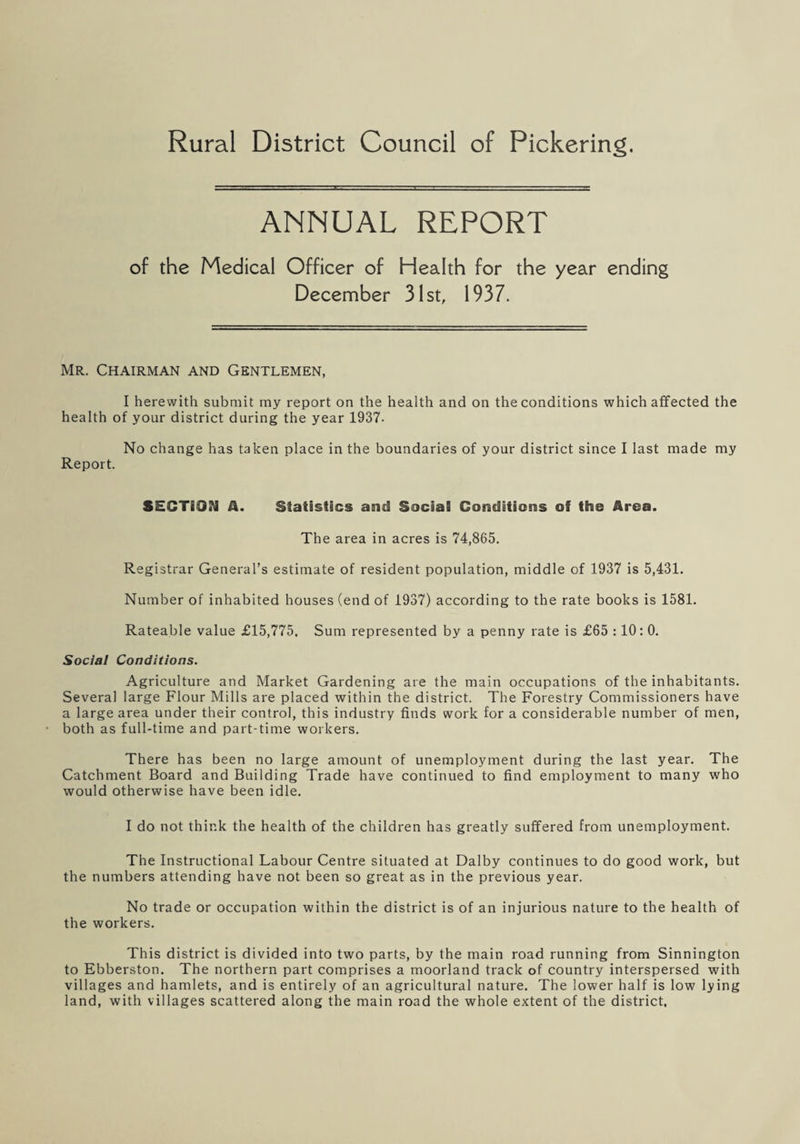 Rural District Council of Pickering. ANNUAL REPORT of the Medical Officer of Health for the year ending December 31st, 1937. Mr. Chairman and Gentlemen, I herewith submit my report on the health and on the conditions which affected the health of your district during the year 1937. No change has taken place in the boundaries of your district since I last made my Report. SECTION A. Statistics and Social Conditions of the Area. The area in acres is 74,865. Registrar General’s estimate of resident population, middle of 1937 is 5,431. Number of inhabited houses (end of 1937) according to the rate books is 1581. Rateable value £15,775. Sum represented by a penny rate is £65 :10: 0. Social Conditions. Agriculture and Market Gardening are the main occupations of the inhabitants. Several large Flour Mills are placed within the district. The Forestry Commissioners have a large area under their control, this industry finds work for a considerable number of men, both as full-time and part-time workers. There has been no large amount of unemployment during the last year. The Catchment Board and Building Trade have continued to find employment to many who would otherwise have been idle. I do not think the health of the children has greatly suffered from unemployment. The Instructional Labour Centre situated at Dalby continues to do good work, but the numbers attending have not been so great as in the previous year. No trade or occupation within the district is of an injurious nature to the health of the workers. This district is divided into two parts, by the main road running from Sinnington to Ebberston. The northern part comprises a moorland track of country interspersed with villages and hamlets, and is entirely of an agricultural nature. The lower half is low lying land, with villages scattered along the main road the whole extent of the district.