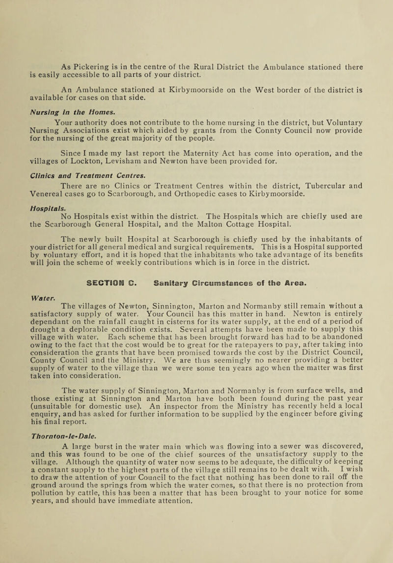 As Pickering is in the centre of the Rural District the Ambulance stationed there is easily accessible to all parts of your district. An Ambulance stationed at Kirbymoorside on the West border of the district is available for cases on that side. Nursing in the Homes. Your authority does not contribute to the home nursing in the district, but Voluntary Nursing Associations exist which aided by grants from the Connty Council now provide for the nursing of the great majority of the people. Since I made my last report the Maternity Act has come into operation, and the villages of Lockton, Levisham and Newton have been provided for. Clinics and Treatment Centres. There are no Clinics or Treatment Centres within the district, Tubercular and Venereal cases go to Scarborough, and Orthopedic cases to Kirbymoorside. Hospitals. No Hospitals exist within the district. The Hospitals which are chiefly used are the Scarborough General Hospital, and the Malton Cottage Hospital. The newly built Hospital at Scarborough is chiefly used by the inhabitants of your district for all general medical and surgical requirements. This is a Hospital supported by voluntary effort, and it is hoped that the inhabitants who take advantage of its benefits will join the scheme of weekly contributions which is in force in the district. SECTION C. Sanitary Circumstances cf the Area. Water. The villages of Newton, Sinnington, Marton and Normanby still remain without a satisfactory supply of water. Your Council has this matter in hand. Newton is entirely dependant on the rainfall caught in cisterns for its water supply, at the end of a period of drought a deplorable condition exists. Several attempts have been made to supply this village with water. Each scheme that has been brought forward has had to be abandoned owing to the fact that the cost would be to great for the ratepayers to pay, after taking into consideration the grants that have been promised towards the cost by the District Council, County Council and the Ministry. We are thus seemingly no nearer providing a better supply of water to the village than we were some ten years ago when the matter was first taken into consideration. The water supply of Sinnington, Marton and Normanby is from surface wells, and those existing at Sinnington and Marton have both been found during the past year (unsuitable for domestic use). An inspector from the Ministry has recently held a local enquiry, and has asked for further information to be supplied by the engineer before giving his final report. Thorn ton-le-Dale. A large burst in the water main which was flowing into a sewer was discovered, and this was found to be one of the chief sources of the unsatisfactory supply to the village. Although the quantity of water now seems to be adequate, the difficulty of keeping a constant supply to the highest parts of the village still remains to be dealt with. I wish to draw the attention of your Council to the fact that nothing has been done to rail off the ground around the springs from which the water comes, so that there is no protection from pollution by cattle, this has been a matter that has been brought to your notice for some years, and should have immediate attention.