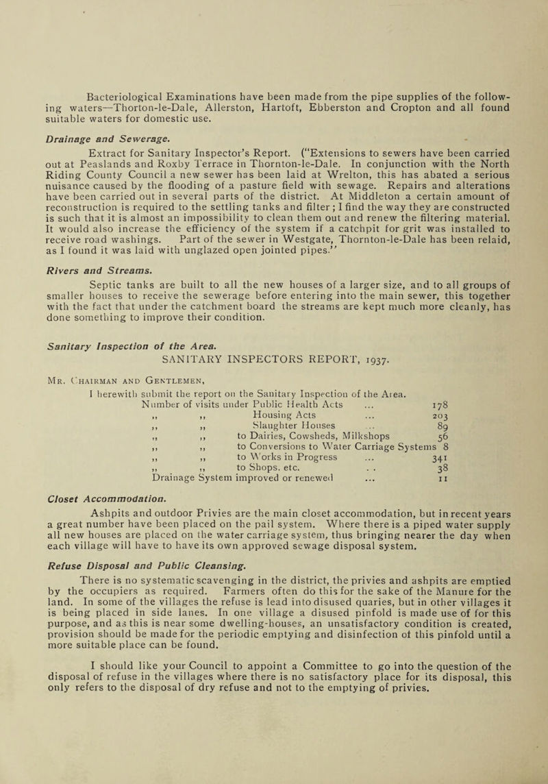 Bacteriological Examinations have been made from the pipe supplies of the follow¬ ing waters—Thorton-le-Dale, Allerston, Hartoft, Ebberston and Cropton and all found suitable waters for domestic use. Drainage and Sewerage. Extract for Sanitary Inspector’s Report. (“Extensions to sewers have been carried out at Peaslands and Roxby Terrace in Thornton-le-Dale. In conjunction with the North Riding County Council a new sewer h3s been laid at Wrelton, this has abated a serious nuisance caused by the flooding of a pasture field with sewage. Repairs and alterations have been carried out in several parts of the district. At Middleton a certain amount of reconstruction is required to the settling tanks and filter ; I find the way they are constructed is such that it is almost an impossibility to clean them out and renew the filtering material. It would also increase the efficiency of the system if a catchpit for grit was installed to receive road washings. Part of the sewer in Westgate, Thornton-le-Dale has been relaid, as I found it was laid with unglazed open jointed pipes.” Rivers and Streams. Septic tanks are built to all the new houses of a larger size, and to all groups of smaller houses to receive the sewerage before entering into the main sewer, this together with the fact that under the catchment board the streams are kept much more cleanly, has done something to improve their condition. Sanitary Inspection of the Area. SANITARY INSPECTORS REPORT, 1937. Mr. Chairman and Gentlemen, I herewith submit the report on the Sanitary Inspection of the Area. Number of visits under Public Health Acts ... 178 ,, ,, Housing Acts ... 203 ,, ,, Slaughter Houses 89 ,, ,, to Dairies, Cowsheds, Milkshops 56 ,, ,, to Conversions to Water Carriage Systems 8 ,, ,, to Works in Progress ... 341 ,, ,, to Shops, etc. . . 38 Drainage System improved or renewed ... 11 Closet Accommodation. Ashpits and outdoor Privies are the main closet accommodation, but in recent years a great number have been placed on the pail system. Where there is a piped water supply all new houses are placed on the water carriage system, thus bringing nearer the day when each village will have to have its own approved sewage disposal system. Refuse Disposal and Public Cleansing. There is no systematic scavenging in the district, the privies and ashpits are emptied by the occupiers as required. Farmers often do this for the sake of the Manure for the land. In some of the villages the refuse is lead into disused quaries, but in other villages it is being placed in side lanes. In one village a disused pinfold is made use of for this purpose, and as this is near some dwelling-houses, an unsatisfactory condition is created, provision should be made for the periodic emptying and disinfection of this pinfold until a more suitable place can be found. I should like your Council to appoint a Committee to go into the question of the disposal of refuse in the villages where there is no satisfactory place for its disposal, this only refers to the disposal of dry refuse and not to the emptying of privies.