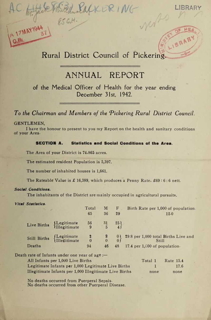 of the Medical Officer of Health for the year ending December 31st, 1942. To the Chairman and Members of the 'Pickering Rural District Council. GENTLEMEN, I have the honour to present to you my Report on the health and sanitary conditions of your Area- SECTION A. Statistics and Social Conditions of the Area. The Area of your District is 74,865 acres. The estimated resident Population is 5,397. The number of inhabited houses is 1,661. The Rateable Value is £ 16,389, which produces a Penny Rate, £69 : 6: 6 nett. Social Conditions. The inhabitants of the District are mainly occupied in agricultural pursuits. Vital Statistics. Total M F Birth Rate per 1,000 of population 65 36 29 12-0 Live Births (Legitimate (Illegitimate 56 9 31 5 25' f' Still Births /Legitimate (.Illegitimate 2 0 2 0 01 0J 29 8 per 1,000 total Births Live and Still Deaths 94 46 48 17.4 per 1,000 of population- Death rate of Infants under one year of age :— All Infants per 1,000 Live Births Total 1 Rate 15.4 Legitimate Infants per 1,000 Legitimate Live Births 1 17.6 Illegitimate Infants per 1,000 Illegitimate Live Births none none No deaths occurred from Puerperal Sepsis- No deaths occurred from other Puerperal Disease.