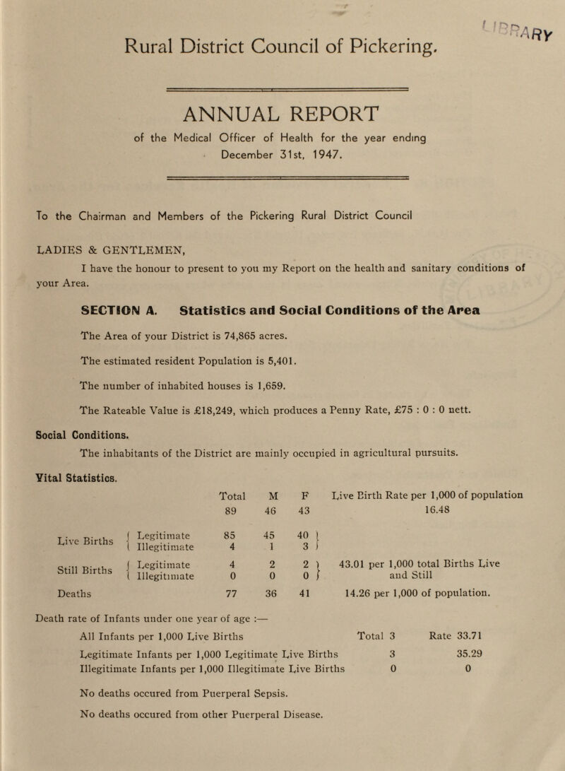 Rural District Council of Pickering f I ^ ANNUAL REPORT of the Medical Officer of Health for the year ending December 31st, 1947. To the Chairman and Members of the Pickering Rural District Council LADIES & GENTLEMEN, I have the honour to present to you my Report on the health and sanitary conditions of your Area. SECTION A. Statistics and Social Conditions of the Area The Area of your District is 74,865 acres. The estimated resident Population is 5,401. The number of inhabited houses is 1,659. The Rateable Value is £18,249, which produces a Penny Rate, £75 : 0 : 0 nett. Social Conditions. The inhabitants of the District are mainly occupied in agricultural pursuits. Vital Statistics. Total M F Live Birth Rate per 1,000 of population 89 46 43 16.48 Live Births ] Legitimate 1 Illegitimate 85 4 45 1 40 3 Still Births J Legitimate ( Illegitimate 4 0 2 0 2 0 43.01 per 1,000 total Births Live and Still Deaths 77 36 41 14.26 per 1,000 of population. Death rate of Infants under one year of age :— All Infants per 1,000 Live Births Total 3 Rate 33.71 Legitimate Infants per 1,000 Legitimate Live Births 3 35.29 Illegitimate Infants per 1,000 Illegitimate Live Births 0 0 No deaths occured from Puerperal Sepsis. No deaths occured from other Puerperal Disease.