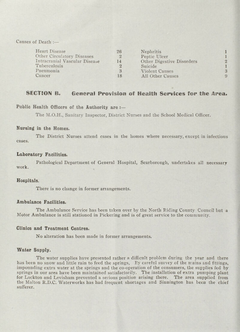 Causes of Death :— Heart Disease 26 Nephritis 1 Other Circulatory Diseases 2 Peptic Ulcer 1 Intracranial Vascular Disease 14 Other Digestive Disorders 2 Tuberculosis 2 Suicide 1 Pneumonia 3 Violent Causes 3 Cancer 18 All Other Causes 9 SECTION B. General Provision of Health Services for the Area. Public Health Officers of the Authority are :— The Sanitary Inspector, District Nurses and the School Medical Officer. Nursing in the Homes. The District Nurses attend cases in the homes where necessary, except in infectious cases. Laboratory Facilities. Pathological Department of General Hospital, Scarborough, undertakes all necessary work. Hospitals. There is no change in former arrangements. Ambulance Facilities. The Ambulance .Service has been taken over by the North Riding County Council but a Motor Ambulance is still stationed in Pickering and is of great service to the community. Clinics and Treatment Centres. No alteration has been made in former arrangements. Water Supply. The water supplies have presented rather a difficult problem during the year and there has been no snow and little rain to feed the springs, Ey careful survey of the mains and fittings, impounding extra water at the springs and the co-operation of the consumers, the supplies fed by springs in our area have been maintained satisfactorily. The installation of extra pumping plant for Lockton and Levisharn prevented a serious position arising there. The area supplied from the Malton R.D.C. Waterworks has had frequent shortages and Sinnington has been the chief sufferer.
