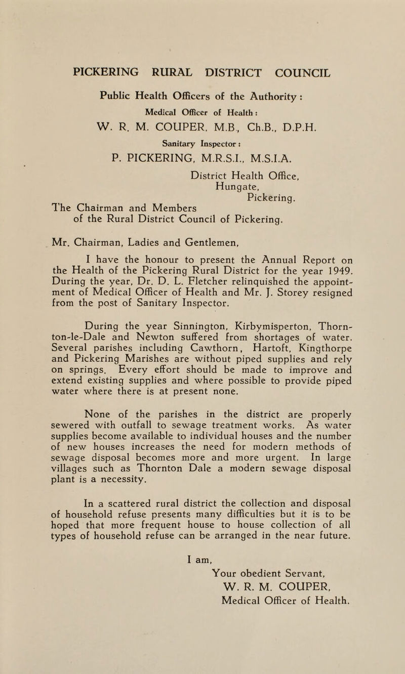 PICKERING RURAL DISTRICT COUNCIL Public Health Officers of the Authority : Medical Officer of Health: W. R. M. COUPER, M.B, Ch.B., D.P.H. Sanitary Inspector : P. PICKERING, M.R.S.I., M.S.I.A. District Health Office, Hungate, Pickering. The Chairman and Members of the Rural District Council of Pickering. Mr. Chairman, Ladies and Gentlemen, I have the honour to present the Annual Report on the Health of the Pickering Rural District for the year 1949. During the year, Dr. D. L. Fletcher relinquished the appoint¬ ment of Medical Officer of Health and Mr. J. Storey resigned from the post of Sanitary Inspector. During the year Sinnington, Kirbymisperton, Thorn- ton-le-Dale and Newton suffered from shortages of water. Several parishes including Cawthorn, Hartoft, Kingthorpe and Pickering Marishes are without piped supplies and rely on springs. Every effort should be made to improve and extend existing supplies and where possible to provide piped water where there is at present none. None of the parishes in the district are properly sewered with outfall to sewage treatment works. As water supplies become available to individual houses and the number of new houses increases the need for modern methods of sewage disposal becomes more and more urgent. In large villages such as Thornton Dale a modern sewage disposal plant is a necessity. In a scattered rural district the collection and disposal of household refuse presents many difficulties but it is to be hoped that more frequent house to house collection of all types of household refuse can be arranged in the near future. I am. Your obedient Servant, W. R. M. COUPER, Medical Officer of Health.