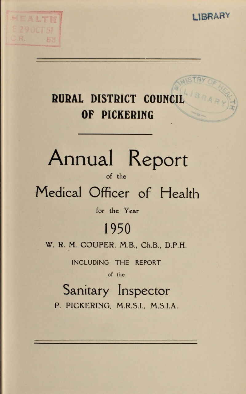 library RURAL DISTRICT COUNCIL OF PICKERING Annual Report of the Medical Officer of Health for the Year 1950 W. R. M. COUPER, M B., Ch.B., D.P.H. INCLUDING THE REPORT of the Sanitary Inspector P. PICKERING, M.R.S.I., M.S.I.A.