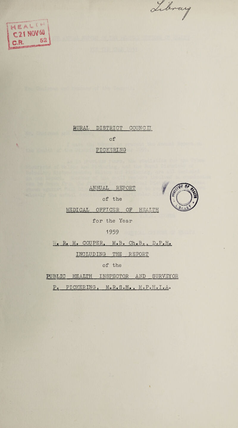 RURAL DISTRICT COUNCH of % PICKERING ANNUAL REPORT of the MEDICAL OFFICER OF HEALTH for the Year 1959 Vv. R. Me COUPER. M.Bo Ch.Bo0 D.P.H. INCLUDING THE REPORT of the PUBLIC HEALTH INSPECTOR AND SURVEYOR Po PICKERING, MaR,SoH.. M.P.H.I.A.