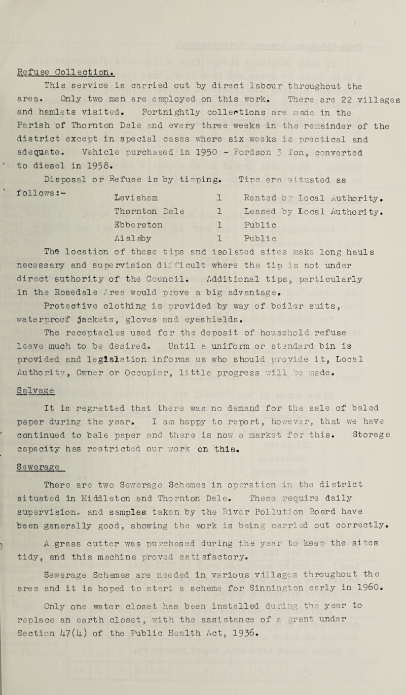 Refuse Collection* This service is carried out by direct labour throughout the area. Only two men are employed on this work. There are 22 villages and hamlets visited. Fortnightly collections are made in the Parish of Thornton Dale and every three weeks in the remainder of the district except in special cases where six weeks is nractical and adequate. Vehicle purchased in 1950 - Fordson 3 Ion, converted to diesel in 1958. Disposal or Refuse is by tipping. Tips are situated as follows:- Levi sham Thornton Dale Ebbe rston Ai si aby 1 Rented br local Authority. 1 Leased by Local Authority. 1 Public 1 Public The location of these tips and isolated sites make long hauls necessary and supervision difficult where the tip is not under direct authority of the Council. Additional tips, particularly in the Rosedale Area would prove a big advantage. Protective clothing is provided by way of boiler suits, waterproof jackets, gloves and eyeshields. The receptacles used for the deposit of household refuse leave much to be desired. Until a uniform or standard bin is provided and legislation informs us who should provide it, Local Authority, Owner or Occupier, little progress will be made. Salvage It is regretted that there was no demand for the sale of baled paper during the year. I am happy to report, however, that we have continued to bale paper and there is now a market for this. Storage capacity has restricted our 7/ork on this. Sewerage There are two Sewerage Schemes in operation in the district situated in Middleton and Thornton Dale. These require daily supervision, and samples taken by the River Pollution Board have been generally good, showing the rork is being carried out correctly. A grass cutter was purchased during the year to keep the sites tidy, and this machine proved satisfactory. Sewerage Schemes are needed in various villages throughout the area and it is hoped to start a scheme for Sinnington early in I960. Only one water closet has been installed during the year to replace an earth closet, with the assistance of a grant under Section 47(4) of the Public Health Act, 1936.
