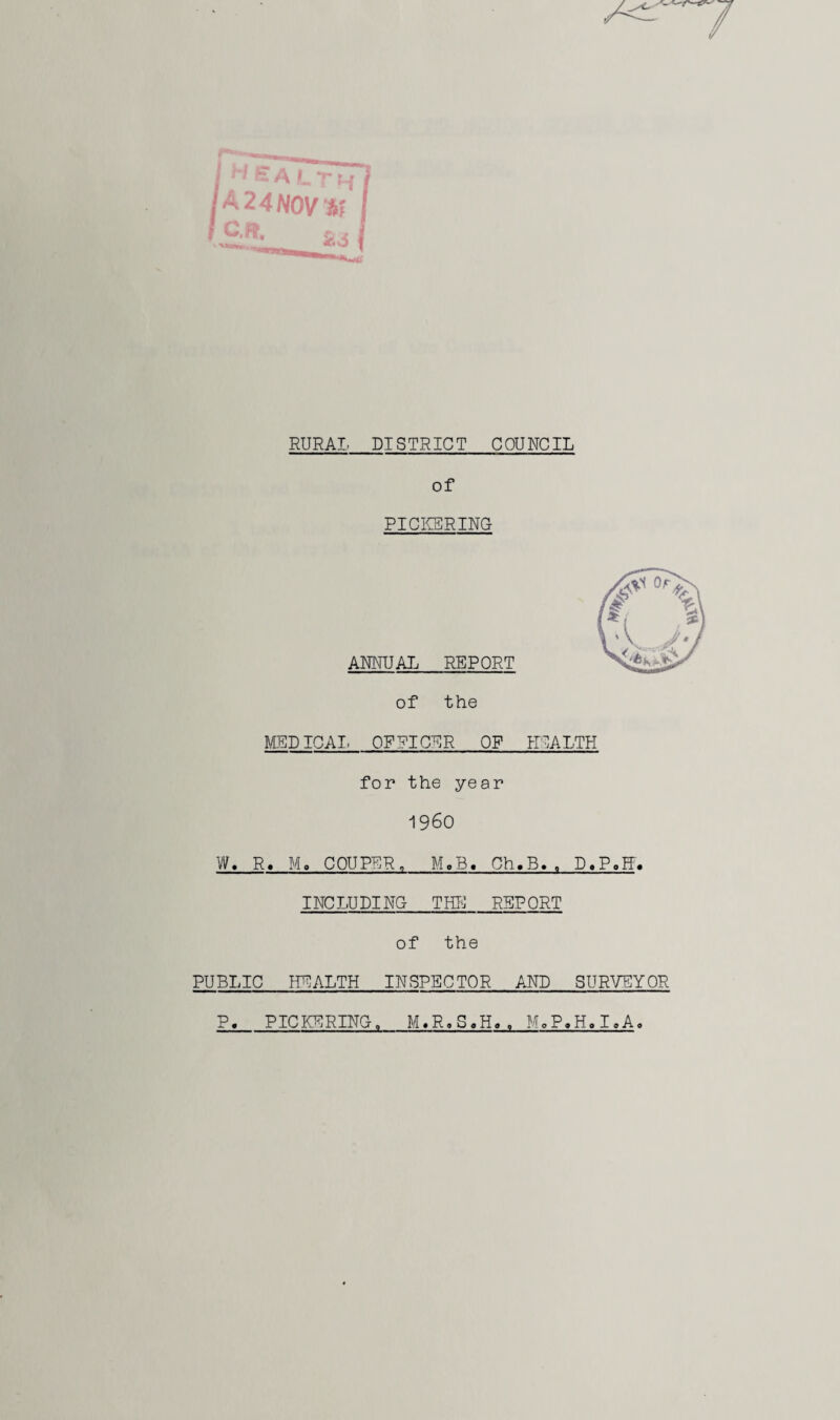 I 'tALTH 2 4 NOV 3? c, ^ A 4ft O RURAL DISTRICT COUNCIL of PICKERING ANNUAL REPORT of the MEDICAL OFPICNR OF HEALTH for the year I960 W. R. Mo CPUPER, MoB« Ch.B., D.P.FF. INC LU PI NG T HK REP ORT of the PUBLIC NEALTH INSPECTOR AND SURVEYOR P. PICKERINGo M«Ro S«H«, M.P.H.I.A.