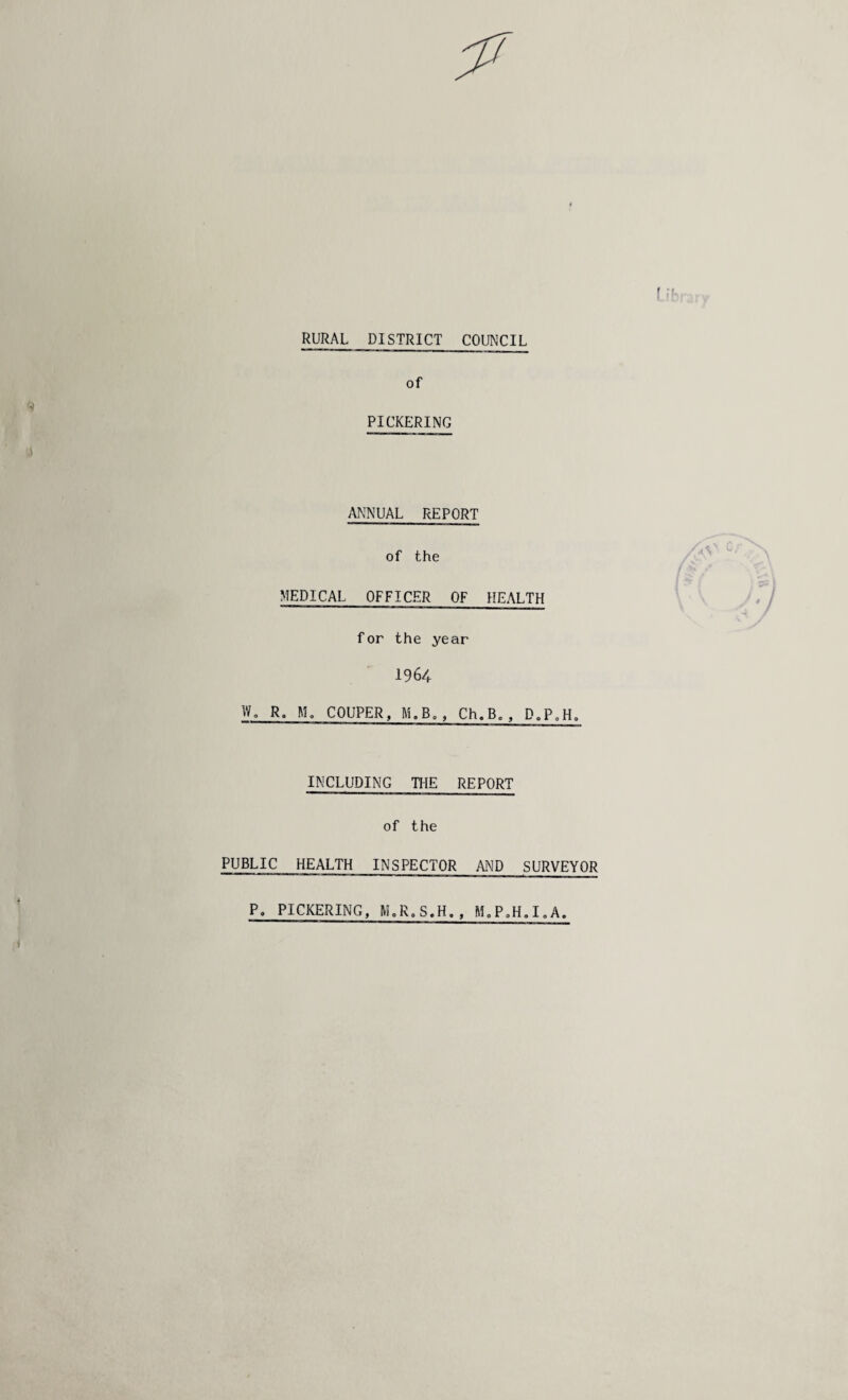 RURAL DISTRICT COUNCIL of PICKERING ANNUAL REPORT of the MEDICAL OFFICER OF HEALTH for the year 1964 W. R. M„ COUPER, M.B., Ch.Bc, D,P0H. INCLUDING THE REPORT of the PUBLIC HEALTH INSPECTOR AND SURVEYOR P. PICKERING, M.R.S.H., M„P0H.I„A.