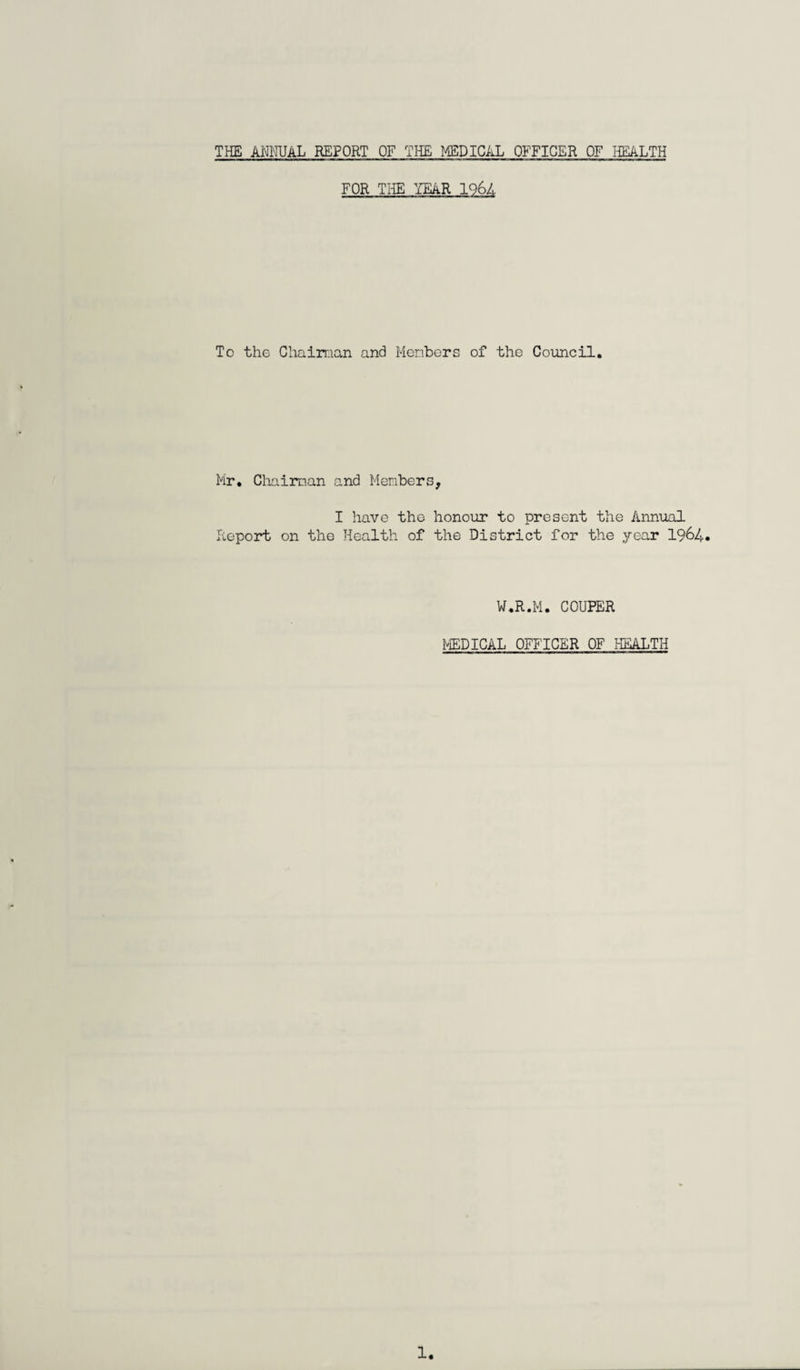 THE ANNUAL REPORT OF THE MEDICAL OFFICER OF HEALTH FOR THE YEAR 1964 To the Chairman and Members of the Council. Mr. Chairman and Members, I have the honour to present the Annual Report on the Health of the District for the year 1964. W.R.M. COUPER MEDICAL OFFICER OF HEALTH