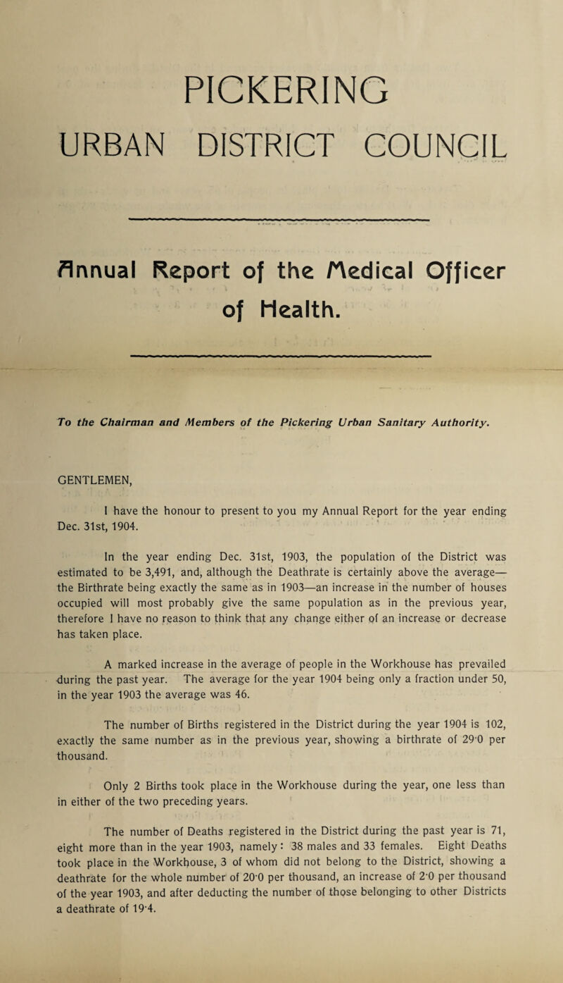 PICKERING URBAN DISTRICT COUNCIL Annual Report of the /Medical Officer of Health. To the Chairman and Members of the Pickering Urban Sanitary Authority. GENTLEMEN, I have the honour to present to you my Annual Report for the year ending Dec. 31st, 1904. In the year ending Dec. 31st, 1903, the population of the District was estimated to be 3,491, and, although the Deathrate is certainly above the average— the Birthrate being exactly the same as in 1903—an increase in the number of houses occupied will most probably give the same population as in the previous year, therefore I have no reason to think that any change either of an increase or decrease has taken place. A marked increase in the average of people in the Workhouse has prevailed during the past year. The average for the year 1904 being only a fraction under 50, in the year 1903 the average was 46. The number of Births registered in the District during the year 1904 is 102, exactly the same number as in the previous year, showing a birthrate of 290 per thousand. Only 2 Births took place in the Workhouse during the year, one less than in either of the two preceding years. The number of Deaths registered in the District during the past year is 71, eight more than in the year 1903, namely : 38 males and 33 females. Eight Deaths took place in the Workhouse, 3 of whom did not belong to the District, showing a deathrate for the whole number of 20'0 per thousand, an increase of 2'0 per thousand of the year 1903, and after deducting the number of those belonging to other Districts a deathrate of 19-4.