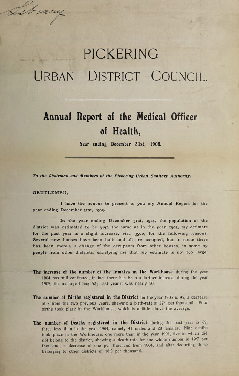 PICKERING Urban District Council. Annual Report of the Medical Officer of Health, Year ending December 31st, 1905. To the Chairman and Members of the Pickering Urban Sanitary Authority. GENTLEMEN, I have the honour to present to you my Annual Report for the year ending December 31st, 1905. In the year ending December 31st, 1904, the population of the district was estimated to be 3491, the same as in the year 1903, my estimate for the past year is a slight increase, viz., 3500, for the following reasons. Several new houses have been built and all are occupied, but in some there has been merely a change of the occupants from other houses, in some by people from other districts, satisfying me that my estimate is not too large. The increase of the number of the Inmates in the Workhouse during the year 1904 has still continued, in fact there has been a further increase during the year 1905, the average being 52 ; last year it was nearly 50. The number of Births registered in the District for the year 1905 is 95, a decrease of 7 from the two previous years, shewing a birth-rate of 27*1 per thousand. Four births took place in the Workhouse, which is a little above the average. The number of Deaths registered in the District during the past year is 69, three less than in the year 1904, namely 41 males and 28 females. Nine deaths took place in the Workhouse, one more than in the year 1904, five of which did not belong to the district, shewing a death-rate for the whole number of 197 per thousand, a decrease of one per thousand from 1904, and after deducting those belonging to other districts of 18'2 per thousand.