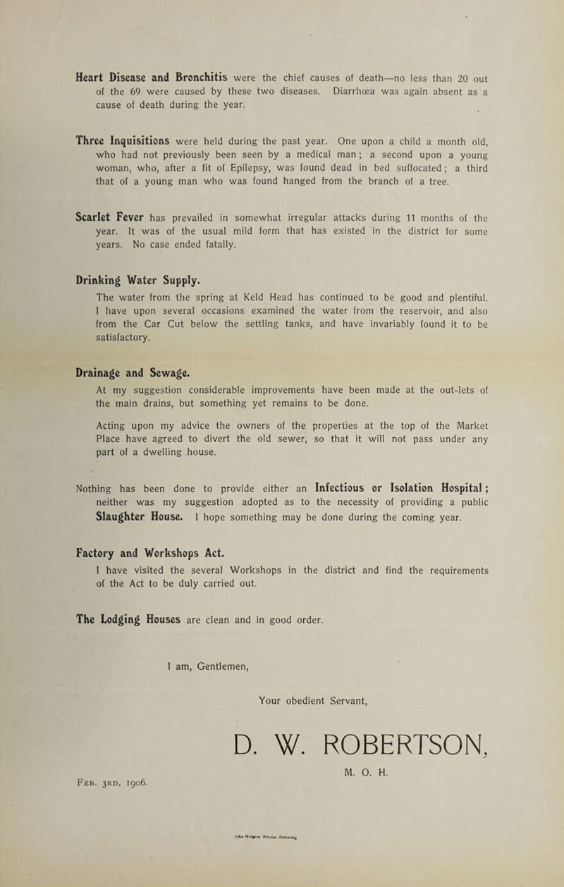 Heart Disease and Bronchitis were the chief causes of death—no less than 20 out of the 69 were caused by these two diseases. Diarrhoea was again absent as a cause of death during the year. Three Inquisitions were held during the past year. One upon a child a month old, who had not previously been seen by a medical man; a second upon a young woman, who, after a fit of Epilepsy, was found dead in bed suffocated ; a third that of a young man who was found hanged from the branch of a tree. Scarlet Fever has prevailed in somewhat irregular attacks during 11 months of the year. It was of the usual mild form that has existed in the district for some years. No case ended fatally. Drinking Water Supply. The water from the spring at Keld Head has continued to be good and plentiful. 1 have upon several occasions examined the water from the reservoir, and also from the Car Cut below the settling tanks, and have invariably found it to be satisfactory. Drainage and Sewage. At my suggestion considerable improvements have been made at the out-lets of the main drains, but something yet remains to be done. Acting upon my advice the owners of the properties at the top of the Market Place have agreed to divert the old sewer, so that it will not pass under any part of a dwelling house. Nothing has been done to provide either an Infectious or Isolation Hospital; neither was my suggestion adopted as to the necessity of providing a public Slaughter House. 1 hope something may be done during the coming year. Factory and Workshops Act. 1 have visited the several Workshops in the district and find the requirements of the Act to be duly carried out. The Lodging Houses are clean and in good order. I am, Gentlemen, Your obedient Servant, D. W. ROBERTSON, »i»ho Ho-1|»oo Printer Plek«rtU|