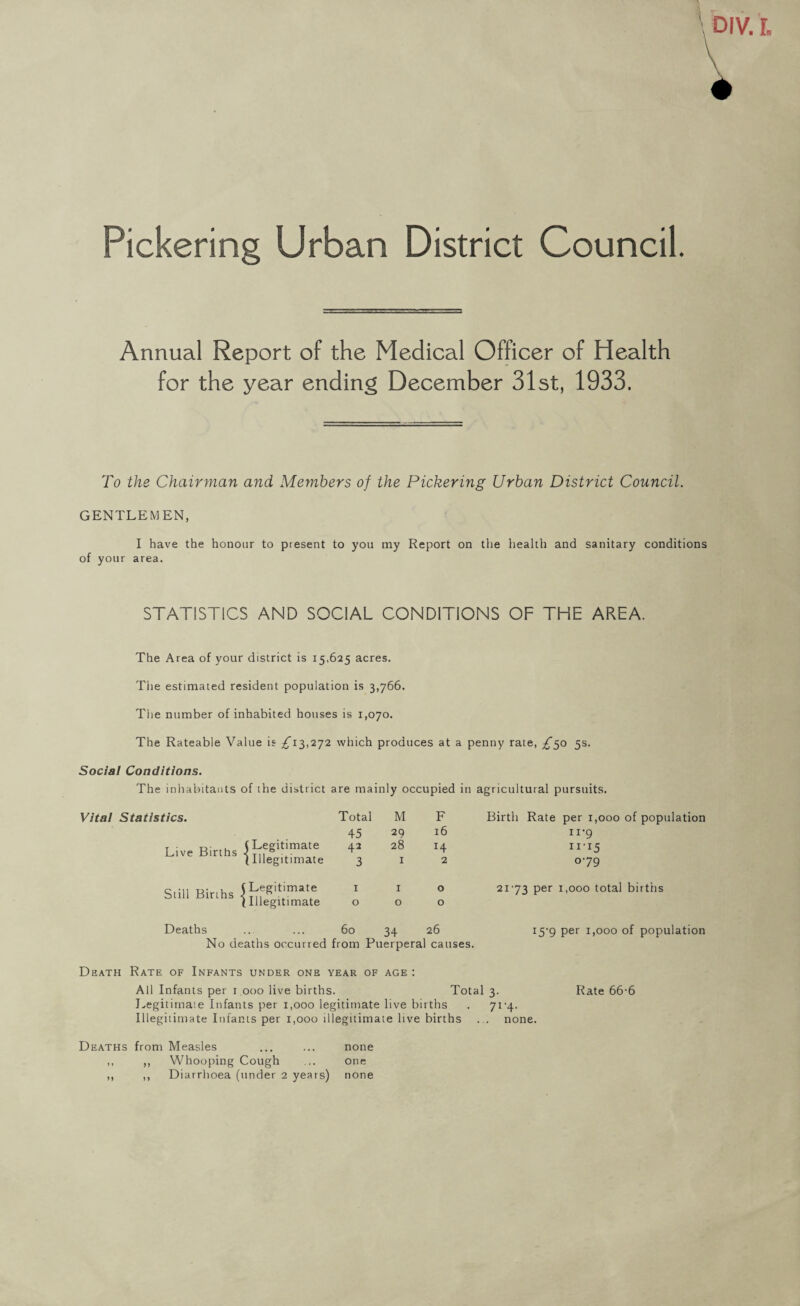 Pickering Urban District Council. Annual Report of the Medical Officer of Health for the year ending December 31st, 1933. To the Chairman and Members of the Pickering Urban District Council. GENTLEMEN, I have the honour to present to you my Report on the health and sanitary conditions of your area. STATISTICS AND SOCIAL CONDITIONS OF THE AREA. The Area of your district is 15,625 acres. The estimated resident population is 3,766. The number of inhabited houses is 1,070. The Rateable Value is ^13,272 which produces at a penny rate, ^50 5s. Social Conditions. The inhabitants of the district are mainly occupied in agricultural pursuits. Vital Statistics. Total M F Birth Rate per 1,000 of population 45 29 16 n’9 Live Births ( Legitimate 42 28 14 II-I5 (Illegitimate 3 I 2 079 Still Births . (Legitimate I Illegitimate 1 0 1 0 0 0 2173 per 1,000 total births Deaths 60 34 26 15-9 per 1,000 of population No deaths occurred from Puerperal causes. Death Rate of Infants under one year of age : All Infants per 1 000 live births. Total 3. Rate 66-6 Legitimate Infants per 1,000 legitimate live births . 71-4. Illegitimate Infants per 1,000 illegitimate live births . . none. Deaths from Measles ... ... none ,, ,, Whooping Cough ... one ,, ,, Diarrhoea (under 2 years) none