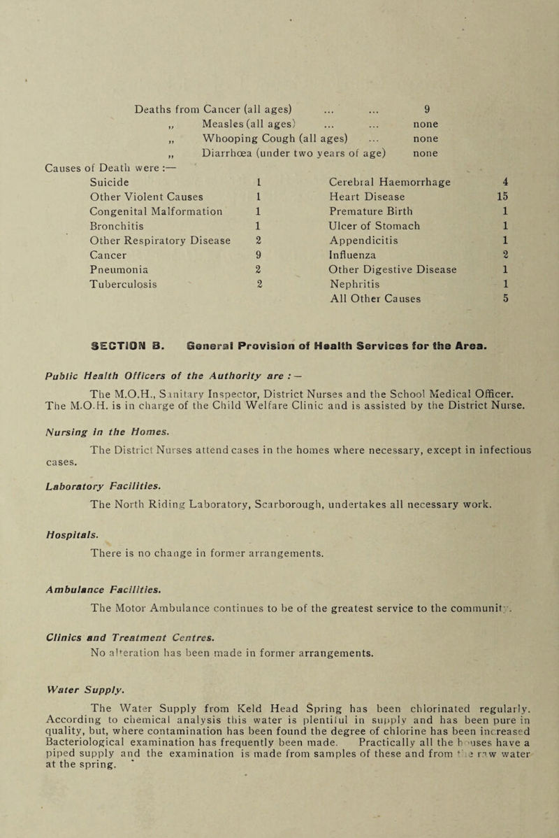 Deaths from Cancer (all ages) 9 Measles (all ages) Whooping Cough (all ages) Diarrhoea (under two years of age) none none none Causes of Death were ;— Suicide Other Violent Causes Congenital Malformation Bronchitis Other Respiratory Disease Cancer Pneumonia Tuberculosis 1 1 1 1 2 9 2 2 Cerebral Haemorrhage Heart Disease Premature Birth Ulcer of Stomach Appendicitis Influenza Other Digestive Disease Nephritis All Other Causes 4 15 1 1 1 2 1 1 5 SECTION 8. General Provision of Health Services for the Area. Public Health Officers of the Authority are : — The M.O.H., Sanitary Inspector, District Nurses and the School Medical Officer. The M.O.H. is in charge of the Child Welfare Clinic and is assisted by the District Nurse. Nursing in the Homes. The District Nurses attend cases in the homes where necessary, except in infectious cases. Laboratory Faciiities. The North Riding Laboratory, Scarborough, undertakes all necessary work. Hospitals. There is no change in former arrangements. Ambulance Facilities. The Motor Ambulance continues to be of the greatest service to the communit; . Clinics and Treatment Centres. No alteration has been made in former arrangements. Water Supply. The Water Supply from Keld Head Spring has been chlorinated regularly. According to chemical analysis tliis water is plentiful in supply and has been pure in quality, but, where contamination has been found the degree of chlorine has been increased Bacteriological examination has frequently been made. Practically all the h ’uses have a piped supply and the examination is made from samples of these and from ‘be r.i w water at the spring.
