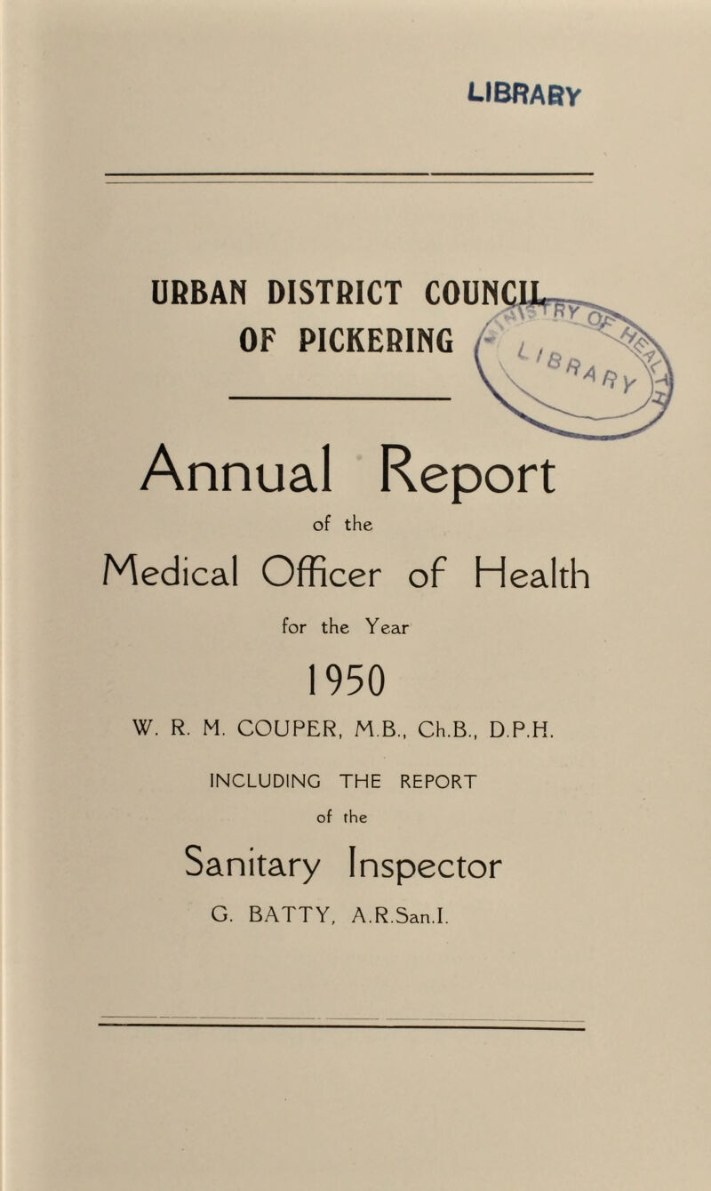 library URBAN DISTRICT COUN OF PICKERING Annual Report of the Medical Officer of Health for the Year 1950 W. R. M. COUPER, M B., Ch.B., D.P.H. INCLUDING THE REPORT of the Sanitary Inspector G. BATTY, A.R.San.I.