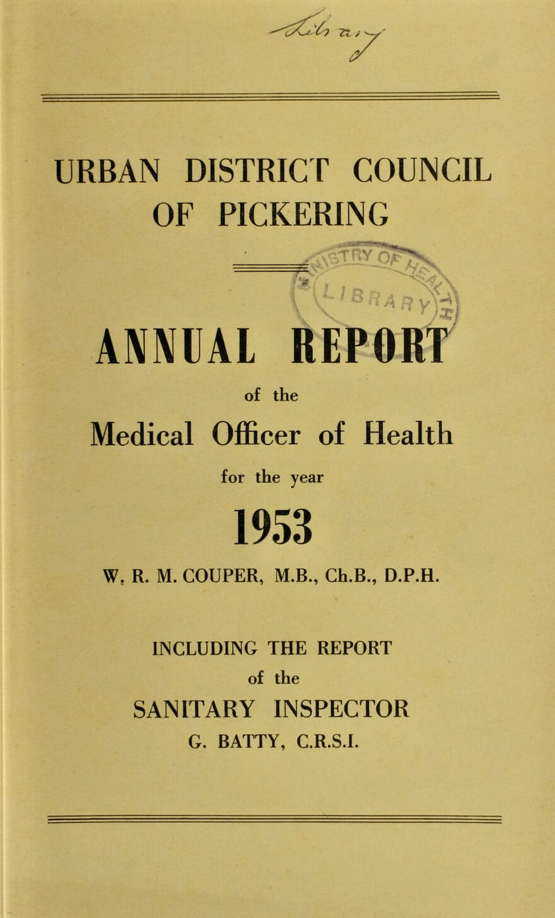 URBAN DISTRICT COUNCIL OF PICKERING of the Medical Officer of Health for the year 1953 W? R. M. COUPER, M.B., Ch.B., D.P.H. INCLUDING THE REPORT of the SANITARY INSPECTOR G. BATTY, C.R.S.I.