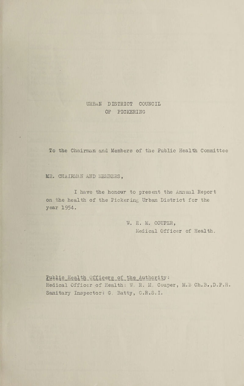 OR PICKERING To the Chairman and Members of the Public Health Committee MR. CHAIRMAN AND MEMBERS , I have the honour to present the Annual Report on the health of the Pickering Urban District for the year 1954. W. Ro M. COUPER 9 Medical Officer of Health. Public Health Officers of the Authority % Medical Officer of Health; W. R. M. Couper, M.B Ch.B.,D.P.H. Sanitary Inspector. G. Batty9 C.R.S.I.