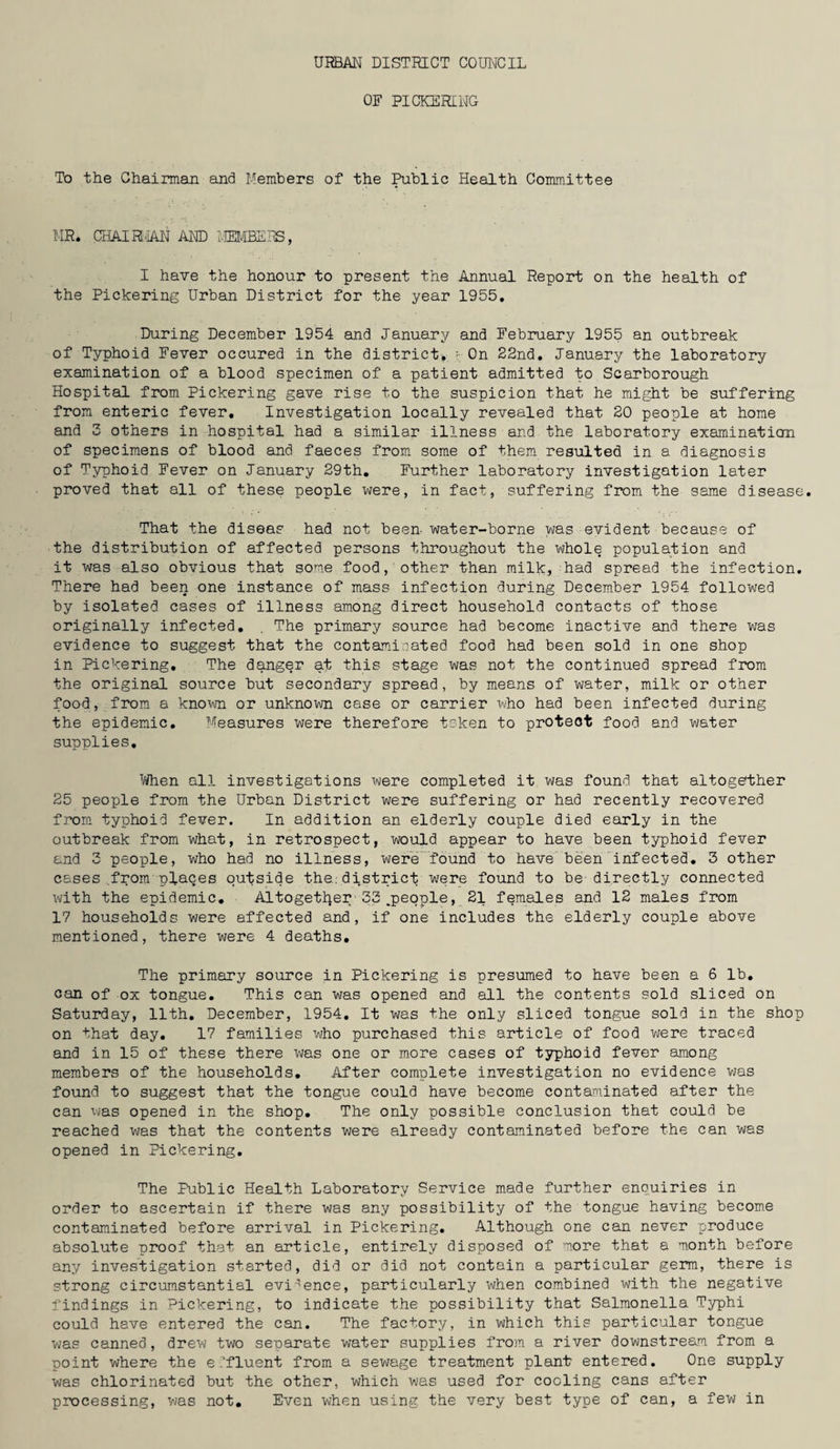 OF PICKERING- To the Chairman and Members of the Public Health Committee MR. CHAIR!'IAN AND MEMBERS, I have the honour to present the Annual Report on the health of the Pickering Urban District for the year 1955. During December 1954 and January and February 1955 an outbreak of Typhoid Fever occured in the district), - On 22nd. January the laboratory examination of a blood specimen of a patient admitted to Scarborough Hospital from Pickering gave rise to the suspicion that he might be suffering from enteric fever. Investigation locally revealed that 20 people at home and 3 others in hospital had a similar illness and the laboratory examination of specimens of blood and faeces from some of them resulted in a diagnosis of Typhoid Fever on January 29th. Further laboratory investigation later proved that all of these people were, in fact, suffering from the same disease. That the diseas had not been water-borne was evident because of the distribution of affected persons throughout the whole population and it was also obvious that some food, other than milk, had spread the infection. There had been one instance of mass infection during December 1954 followed by isolated cases of illness among direct household contacts of those originally infected. . The primary source had become inactive and there was evidence to suggest that the contaminated food had been sold in one shop in Pickering. The danger at this stage was not the continued spread from the original source but secondary spread, by means of water, milk or other food, from a known or unknown case or carrier who had been infected during the epidemic. Measures were therefore tsken to proteot food and water supplies. When all investigations were completed it was found that altogether 25 people from the Urban District were suffering or had recently recovered from typhoid fever. In addition an elderly couple died early in the outbreak from what, in retrospect, would appear to have been typhoid fever and 3 people, who had no illness, were found to have been infected. 3 other cases .from places outside the.; district were found to be'directly connected with the epidemic. Altogether'33 .people, 21 females and 12 males from 17 households were affected and, if one includes the elderly couple above mentioned, there were 4 deaths. The primary source in Pickering is presumed to have been a 6 lb. can of ox tongue. This can was opened and all the contents sold sliced on Saturday, 11th. December, 1954. It was the only sliced tongue sold in the shop on that day. 17 families who purchased this article of food were traced and in 15 of these there was one or more cases of typhoid fever among members of the households. After complete investigation no evidence was found to suggest that the tongue could have become contaminated after the can was opened in the shop. The only possible conclusion that could be reached was that the contents were already contaminated before the can was opened in Pickering. The Public Health Laboratory Service made further enquiries in order to ascertain if there was any possibility of the tongue having become contaminated before arrival in Pickering. Although one can never produce absolute proof that an article, entirely disposed of more that a month before any investigation started, did or did not contain a particular germ, there is strong circumstantial evidence, particularly when combined with the negative findings in Pickering, to indicate the possibility that Salmonella Typhi could have entered the can. The factory, in which this particular tongue was canned, drew two separate water supplies from a river downstream from a point where the e Ifluent from a sewage treatment plant entered. One supply was chlorinated but the other, which was used for cooling cans after processing, was not. Even when using the very best type of can, a few in