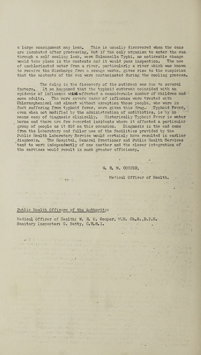 a large consignment may leak. This is usually discovered when the cans are incubated after processing., but if the only organism to enter the can through a self sealing leak, were Salmonella Typhi, no noticeable change would take place in the contents and it would pass inspection. The use of unchlorinated water from a river, particularly a river which was known to receive the discharge from a sewage works, gives rise to the suspicion that the contents of the can were contaminated during the cooling process. The delay in the discovery of the outbreak was due to several factors. It so happened that the typhoid outbreak coincided with an epidemic of influenza which uf fee ted a considerable number of children and some adults. The more severe cases of influenza were treated with Chloramphenicol and almost without exception those people, who were in fact suffering from typhoid fever, were given this drug, .Typhoid Fever, even when not modified by the administration of antibiotics, is by no means easy of diagnosis clinically. Historically Typhoid Fever is water borne and there are few recorded incidents where it affected a particular group of people as it did on this occasion. Diagnosis in the end came ffom the laboratory and fuller use of the facilities provided by the Public Health Laboratory Service would certainly have resulted in earlier diagnosis. The Hospital, General Practioner and Public Health Services tend to work independently of one another and the closer integration of the services would result in much greater efficiency. ¥, R. M. COUPER, Medical Officer of Health. Public Health Officers of the Authority: Medical Officer of Health: W. R. M. Couper, M.B. Ch.B.,D.P.H. Sanitary Inspector: G. Batty, C.R.S.I.
