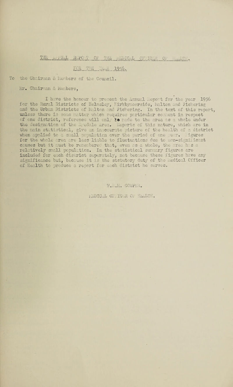To 1 JU J... FOR T? E 1956. the Ghoironn & Members of the Council, Mr. Chair*:an 1 Members, I have the honour to present the Annual Report for the year 1956 for the Rural Districts of Helmsley, kirkbynoorside, Melton and Pickering and the Urban Districts of Melton and Pickering. In the text of this report, unless there is some matter which requires particular com.rent in respect of one district, reference will cnl ' t© rude to the area as of this nature whole under which are in the designation of the R -edale Area. Reporte the main statistical, give an inaccurate picture of the health of a district when applied to a small population over the period of one or. igures for the whole area are loss liable to fluctuations due to non-significant causes but it must be remembered that, even os a whole, the h: a relatively snail population. In the statistical sunnary figures are included for each district separately, net because these figures have any significance but, because it is the statutory duty of the Medical Officer of Health to produce a report for each district he serves. \’li, 'a.Ufa m 1_ljDIC..L Ox IC'At iJIiikLTh.