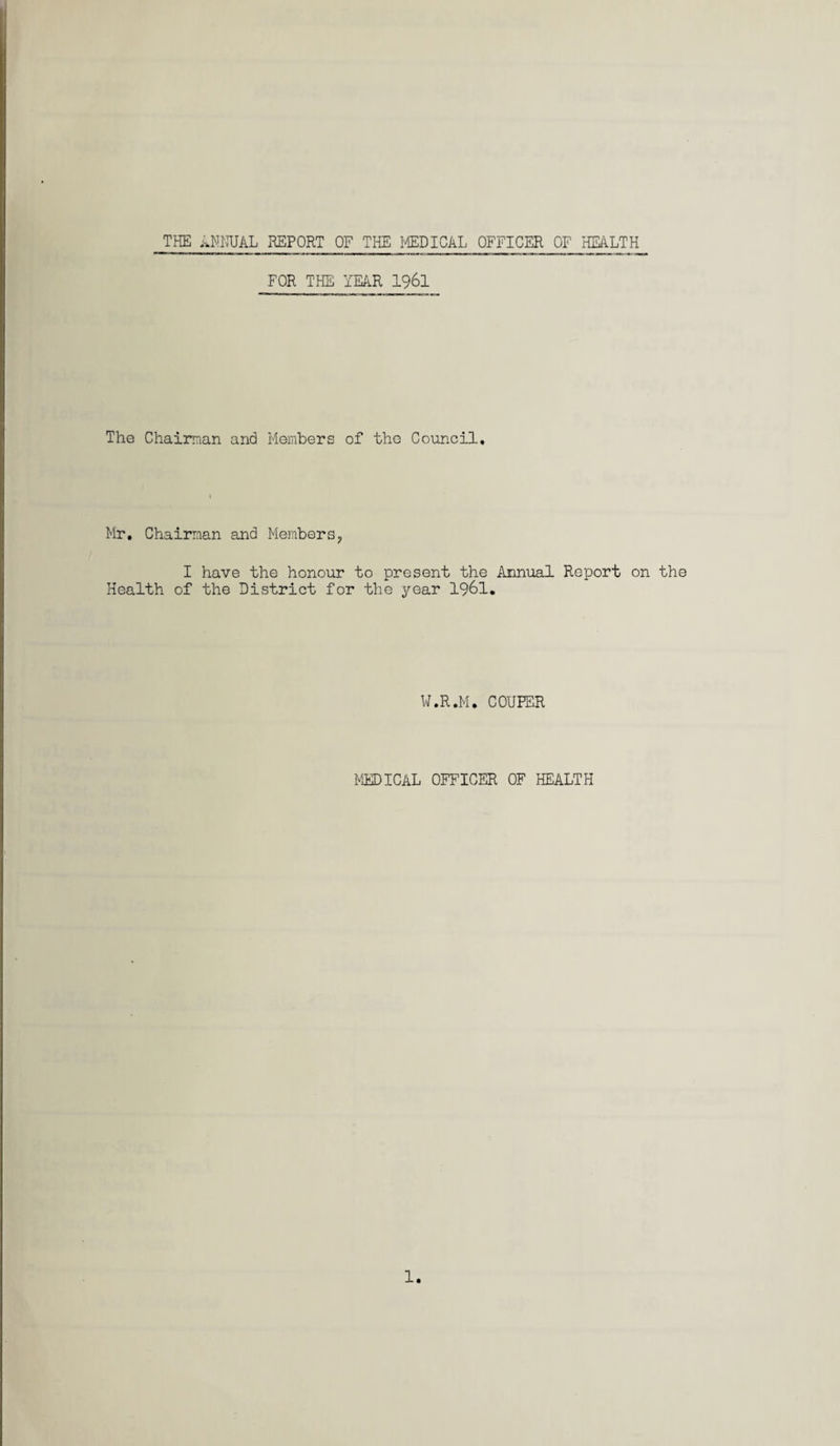THE ANNUAL REPORT OF THE MEDICAL OFFICER OF HEALTH FOR THE YEAR 1961 The Chairman and Members of the Council. Mr. Chairman and Members? I have the honour to present the Annual Report on the Health of the District for the year 1961. W.R.M. COUPER MEDICAL OFFICER OF HEALTH 1