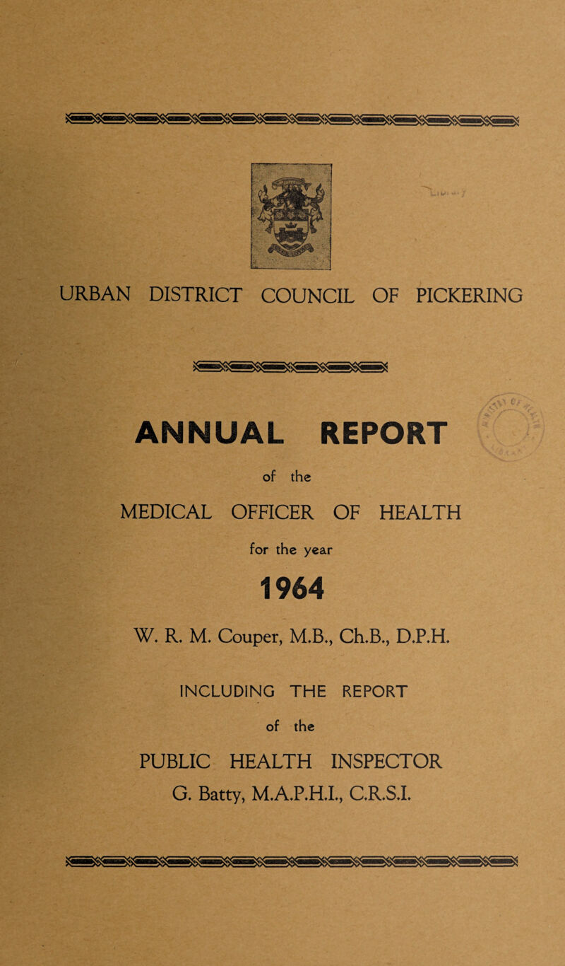 i»»w* **• URBAN DISTRICT COUNCIL OF PICKERING ANNUAL REPORT of the MEDICAL OFFICER OF HEALTH for the year 1964 W. R. M. Couper, M.B., Ch.B., D.P.H. INCLUDING THE REPORT of the PUBLIC HEALTH INSPECTOR G. Batty, M.A.P.H.I., C.R.S.I.