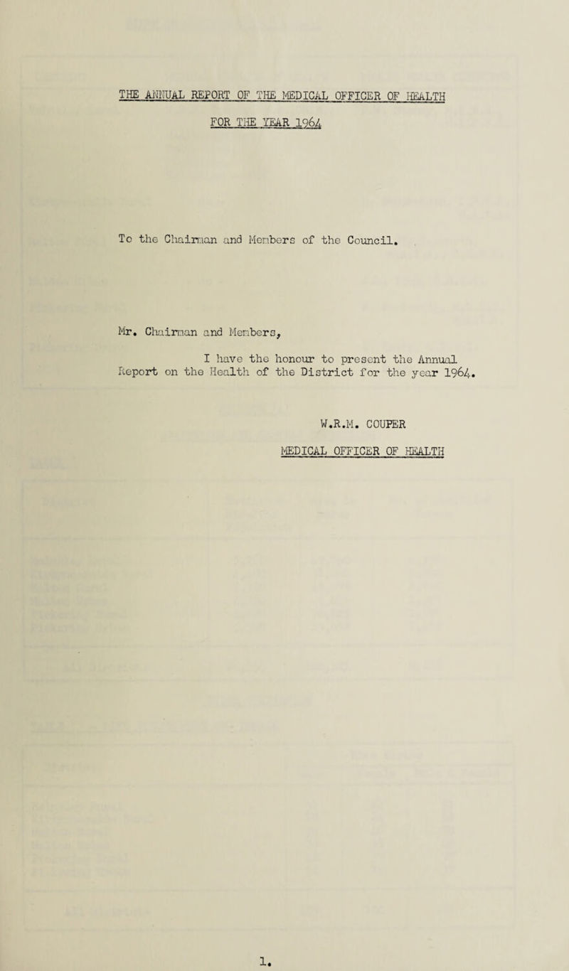 THE ANNUAL REPORT OF THE MEDICAL OFFICER OF HEALTH FOR THE YEAR IQ6A Tc the Chairman and Members of the Council. Mr. Chairman and Members, I have the honour to present the Annual Report on the Health of the District for the year 1964. W.R.M. COUFER MEDICAL OFFICER OF HEALTH 1.