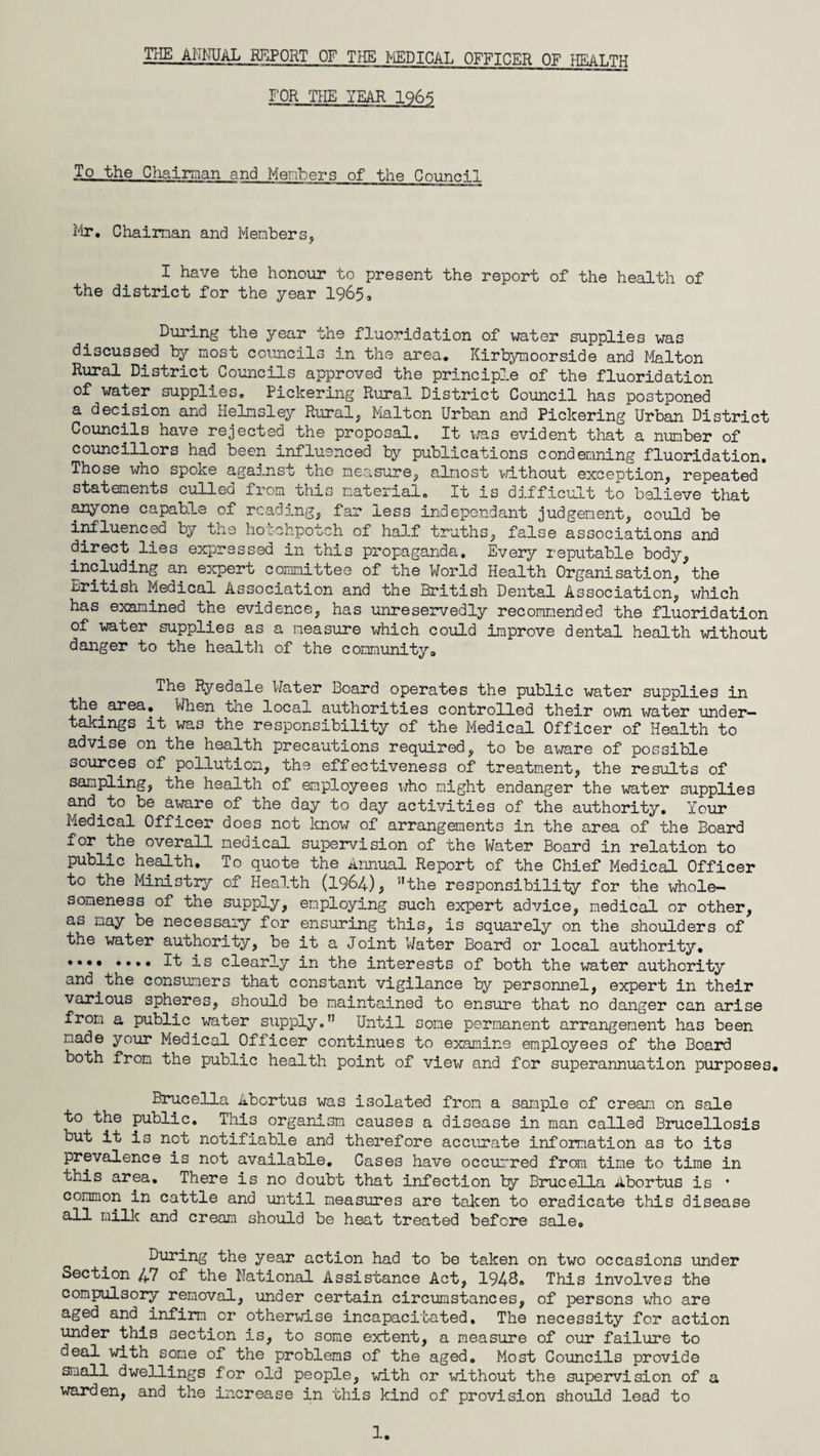 THE ANNUAL REPORT OF THE MEDICAL OFFICER OF HEALTH FOR THE YEAR 1965 To the Chairman and Members of the Council Fir. Chairman and Members, I have the honour to present the report of the health of the district for the year 1965, During the year the fluoridation of water supplies was discussed by most councils in the area. Kirbymoorside and Malton Rural District Councils approved the principle of the fluoridation of water supplies. Pickering Rural District Council has postponed a decision and Helnsley Rural, Malton Urban and Pickering Urban District Councils have rejected the proposal. It was evident that a number of councillors had been influenced by publications condemning fluoridation. Those who spoke against the measure, almost without exception, repeated statements culled from this material. It is difficult to believe that anyone capable of reading, far less independant judgement, could be influenced by the hotchpotch of half truths, false associations and direct.lies expressed in this propaganda. Every reputable body, including an expert committee of the World Health Organisation, the British Medical Association and the British Dental Association, which has examined the evidence, has unreservedly recommended the fluoridation of water supplies as a measure which could improve dental health without danger to the health of the communitya The Ryedale Water Board operates the public water supplies in the.area. When the local authorities controlled their own water under¬ takings it was the responsibility of the Medical Officer of Health to advise on the health precautions required, to be aware of possible sources of pollution, the effectiveness of treatment, the results of sampling, the health of employees who might endanger the water supplies and.to be aware of the day to day activities of the authority. Your Medical Officer does not know of arrangements in the area of the Board for the overall medical supervision of the Water Board in relation to public health. To quote the Annual Report of the Chief Medical Officer to the Ministry of Health (1964), 51 the responsibility for the whole- soneness of the supply, employing such expert advice, medical or other, as nay be necessary for ensuring this, is squarely on the shoulders of the water authority, be it a Joint Water Board or local authority. ♦••• .... It is clearly in the interests of both the water authority and.the consumers that constant vigilance by personnel, expert in their various spheres, should be maintained to ensure that no danger can arise from a public water supply.” Until some permanent arrangement has been made your Medical Officer continues to examine employees of the Board both from the public health point of view and for superannuation purposes. Brucella Abortus was isolated from a sample of cream on sale to the public. This organism causes a disease in man called Brucellosis but it is not notifiable and therefore accurate information as to its prevalence is not available. Cases have occurred from time to time in this area. There is no doubt that infection by Brucella Abortus is * common in cattle and until measures are taken to eradicate this disease all milk and cream should be heat treated before sale. During the year action had to be taken on two occasions under Section 47 of the National Assistance Act, 1948. This involves the compulsory removal, under certain circumstances, of persons wrho are aged and infirm or otherwise incapacitated. The necessity for action under this section is, to some extent, a measure of our failure to deal with some of the problems of the aged. Most Councils provide small dwellings for old people, with or without the supervision of a warden, and the increase in this kind of provision should lead to 1.