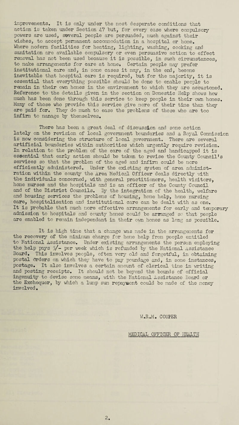 improvements. It is only under the most desperate conditions that action is taken under Section 47 but, for every case where compulsory powers are used, several people are persuaded, much against their wishes, to accept permanent accommodation in a hospital or home. Where modern facilities for heating, lighting, washing, cooking and sanitation are available compulsory or even persuasive action to effect removal has not been used because it is possible, in such circumstances, to make arrangements for care at home* Certain people nay prefer institutional care and, in some cases it may, in the end, become inevitable that hospital care is required, but for the majority, it is essential that everything possible should be done to enable people to remain in their own homes in the environment to which they are accustomed. Reference to the details given in the section on Domestic Help shows how much has been done through this service to keep people in their own homes. Many of those who provide this service give more of their time than they are paid for. They do much to ease the problems of those who are too infirm to manage by themselves. There has been a great deal of discussion and some action lately on the revision of local government boundaries and a Royal Commission is now considering the structure of local government. There are several artificial boundaries within authorities which urgently require revision. In relation to the problem of the care of the aged and handicapped it is essential that early action should be taken to revise the County Council’s services so that the problem of the aged and infirm could be more efficiently administered. Under the existing system of area administ¬ ration within the county the Area Medical Officer deals directly with the individuals concerned, with general practitioners, health visitors, home nurses and the hospitals and is an officer of the County Council and of the District Councils. By the integration of the health, welfare and housing services the problems of housing, home help, home nursing care, hospitalisation and institutional care can be dealt with as one. It is probable that much more effective arrangements for early and temporary admission to hospitals and county homes could be arranged so that people are enabled to remain independant in their own homes as long as possible. It is high time that a change was made in the arrangements for the recovery of the minimum charge for home help from people entitled to National Assistance. Under existing arrangements the person employing the help pays 5/- per week which is refunded by the National assistance Board. This involves people, often very old and forgetful, in obtaining postal Orders on which they have to pay poundage and, in some instances, postage. It also involves a certain amount of clerical time in writing and posting receipts. It should not be beyond the bounds of official ingenuity to devise some means, with the National Assistance Board or the Exchequer, by which a lump sum repayment could be made of the money involved. W.R.M. COUPER MEDICAL OFFICER OF HEALTH