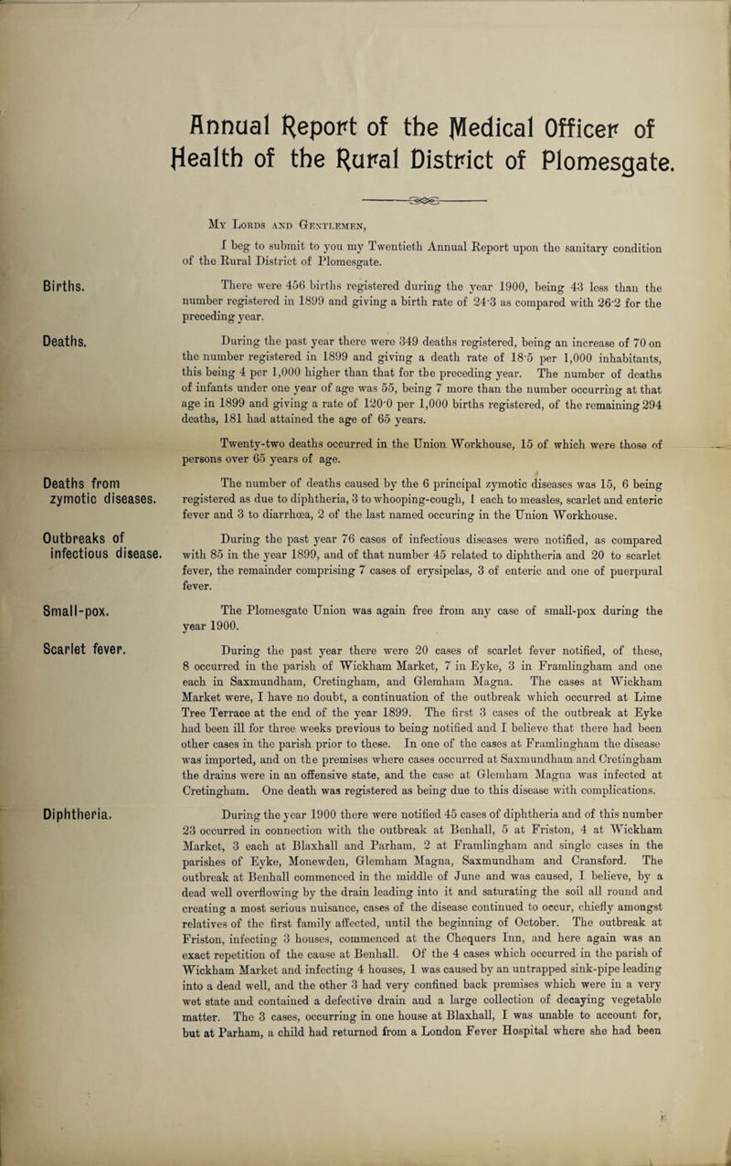 Births. Deaths. Deaths from zymotic diseases. Outbreaks of infectious disease. Small-pox. Scarlet fever. Diphtheria. Annual Kepopt of the jVIedical Officer of Health of the Hural District of Plomesgate. -Sgs&S- My Lords and Gentlemen, I beg to submit to you my Twentieth Annual Report upon the sanitary condition of the Rural District of Plomesgate. There were 456 births registered during the year 1900, being 43 less than the number registered in 1899 and giving a birth rate of 24'3 as compared with 26‘2 for the preceding year. During the past year there were 349 deaths registered, being an increase of 70 on the number registered in 1899 and giving a death rate of 18'5 per 1,000 inhabitants, this being 4 per 1,000 higher than that for the preceding year. The number of deaths of infants under one year of age was 55, being 7 more than the number occurring at that age in 1899 and giving a rate of 120’0 per 1,000 births registered, of the remaining 294 deaths, 181 had attained the age of 65 years. Twenty-two deaths occurred in the Union Workhouse, 15 of which were those of persons over 65 years of age. The number of deaths caused by the 6 principal zymotic diseases was 15, 6 being registered as due to diphtheria, 3 to whooping-cough, 1 each to measles, scarlet and enteric fever and 3 to diarrhoea, 2 of the last named occuring in the Union Workhouse. During the past year 76 cases of infectious diseases were notified, as compared with 85 in the year 1899, and of that number 45 related to diphtheria and 20 to scarlet fever, the remainder comprising 7 cases of erysipelas, 3 of enteric and one of puerpural fever. The Plomesgate Union was again free from any case of small-pox during the year 1900. During the past year there were 20 cases of scarlet fever notified, of these, 8 occurred in the parish of Wickham Market, 7 in Eyke, 3 in Framlingham and one each in Saxmundham, Cretingham, and Glemham Magna. The cases at Wickham Market were, I have no doubt, a continuation of the outbreak which occurred at Lime Tree Terrace at the end of the year 1899. The first 3 cases of the outbreak at Eyke had been ill for three weeks previous to being notified and I believe that there had been other cases in the parish prior to these. In one of the cases at Framlingham the disease was imported, and on the premises where cases occurred at Saxmundham and Cretingham the drains were in an offensive state, and the case at Glemham Magna was infected at Cretingham. One death was registered as being due to this disease with complications. During the year 1900 there were notified 45 cases of diphtheria and of this number 23 occurred in connection with the outbreak at Benhall, 5 at Friston, 4 at Wickham Market, 3 each at Blaxhall and Parham, 2 at Framlingham and single cases in the parishes of Eyke, Monewden, Glemham Magna, Saxmundham and Cransford. The outbreak at Benhall commenced in the middle of June and was caused, I believe, by a dead well overflowing by the drain leading into it and saturating the soil all round and creating a most serious nuisance, cases of the disease continued to occur, chiefly amongst relatives of the first family affected, until the beginning of October. The outbreak at Friston, infecting 3 houses, commenced at the Chequers Inn, and here again was an exact repetition of the cause at Benhall. Of the 4 cases which occurred in the parish of Wickham Market and infecting 4 houses, 1 was caused by an untrapped sink-pipe leading into a dead well, and the other 3 had very confined back premises which were in a very wet state and contained a defective drain and a large collection of decaying vegetable matter. The 3 cases, occurring in one house at Blaxhall, I was unable to account for, but at Parham, a child had returned from a London Fever Hospital where she had been