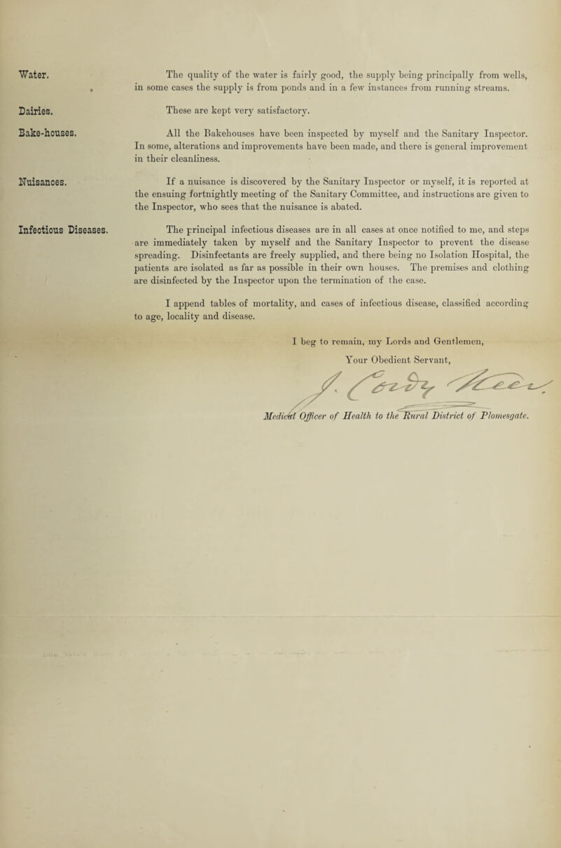 Water. Dairies. Bake-houses. Nuisances. Infectious Diseases. The quality of the water is fairly good, the supply being principally from wells, in some cases the supply is from ponds and in a few instances from running streams. These are kept very satisfactory. All the Bakehouses have been inspected by myself and the Sanitary Inspector. In some, alterations and improvements have been made, and there is general improvement in their cleanliness. If a nuisance is discovered by the Sanitary Inspector or myself, it is reported at the ensuing fortnightly meeting of the Sanitary Committee, and instructions are given to the Inspector, who sees that the nuisance is abated. The principal infectious diseases are in all cases at once notified to me, and steps are immediately taken by myself and the Sanitary Inspector to prevent the disease spreading. Disinfectants are freely supplied, and there being no Isolation Hospital, the patients are isolated as far as possible in their own houses. The premises and clothing are disinfected by the Inspector upon the termination of the case. I append tables of mortality, and cases of infectious disease, classified according to age, locality and disease. I beg to remain, my Lords and Gentlemen, Your Obedient Servant, Meditm Officer of Health to the Rural District of Plomesgate