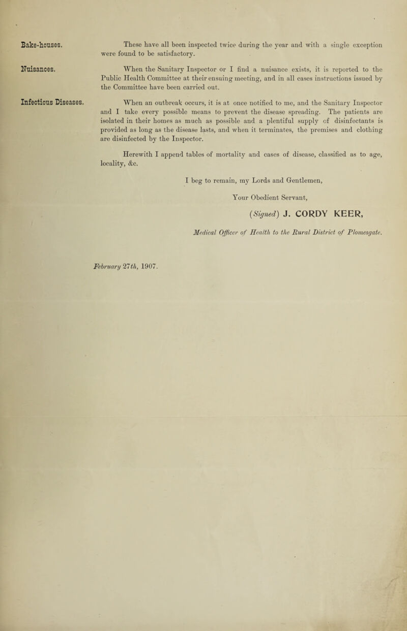 Bake-houses. Nuisances. Infectious Diseases. These have all been inspected twice during the year and with a single exception were found to be satisfactory. When the Sanitary Inspector or I find a nuisance exists, it is reported to the Public Health Committee at their ensuing meeting, and in all cases instructions issued by the Committee have been carried out. When an outbreak occurs, it is at once notified to me, and the Sanitary Inspector and I take every possible means to prevent the disease spreading. The patients are isolated in their homes as much as possible and a plentiful supply of disinfectants is provided as long as the disease lasts, and when it terminates, the premises and clothing are disinfected by the Inspector. Herewith I append tables of mortality and cases of disease, classified as to age, locality, &c. I beg to remain, my Lords and Gentlemen, Your Obedient Servant, (Signed) J. CORDY KEER, Medical Officer of Health to the Rural District of Plomesgate.