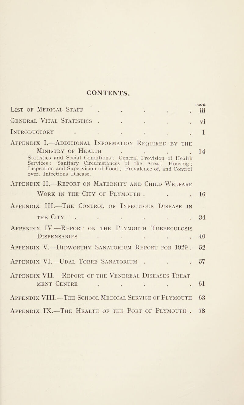 CONTENTS List of Medical Staff . General Vital Statistics ..... Introductory ...... Appendix I.—Additional Information Required by the Ministry of Health .... Statistics and Social Conditions ; General Provision of Health Services ; Sanitary Circumstances of the Area ; Plousing ; Inspection and Supervision of Food ; Prevalence of, and Control over, Infectious Disease. Appendix II.—Report on Maternity and Child Welfare Work in the City of Plymouth . Appendix III.—The Control of Infectious Disease in the City ...... Appendix IV.—Report on the Plymouth Tuberculosis Dispensaries ..... Appendix V.—Didworthy Sanatorium Report for 1929 . Appendix VI.—Udal Torre Sanatorium . Appendix VII.—Report of the Venereal Diseases Treat¬ ment Centre ..... Appendix VIII.—The School Medical Service of Plymouth PAGE iii vi 1 14 16 34 40 52 57 61 63 Appendix IX.—The Health of the Port of Plymouth . 78