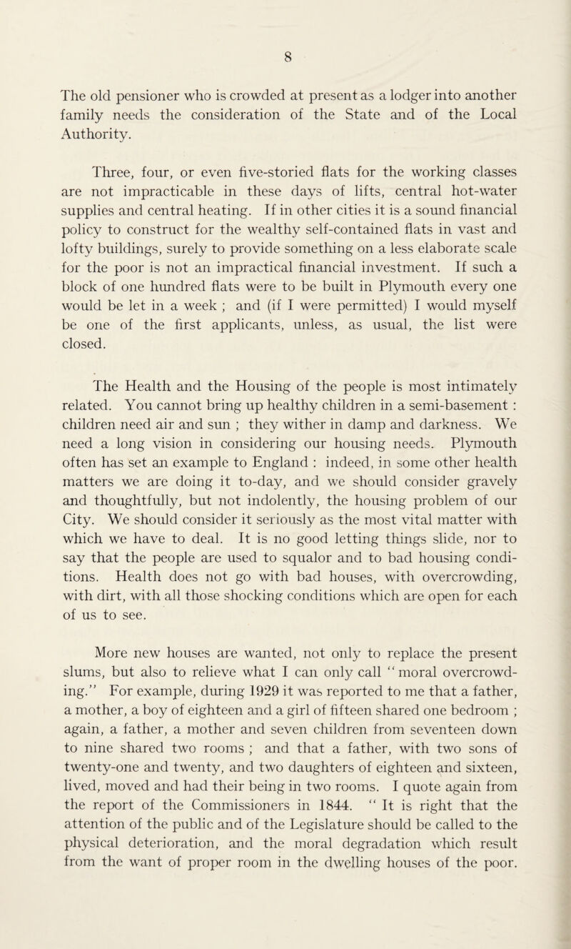 The old pensioner who is crowded at present as a lodger into another family needs the consideration of the State and of the Local Authority. Three, four, or even five-storied flats for the working classes are not impracticable in these days of lifts, central hot-water supplies and central heating. If in other cities it is a sound financial policy to construct for the wealthy self-contained flats in vast and lofty buildings, surely to provide something on a less elaborate scale for the poor is not an impractical financial investment. If such a block of one hundred flats were to be built in Plymouth every one would be let in a week ; and (if I were permitted) I would myself be one of the first applicants, unless, as usual, the list were closed. The Health and the Housing of the people is most intimately related. You cannot bring up healthy children in a semi-basement : children need air and sun ; they wither in damp and darkness. We need a long vision in considering our housing needs. Plymouth often has set an example to England : indeed, in some other health matters we are doing it to-day, and we should consider gravely and thoughtfully, but not indolently, the housing problem of our City. We should consider it seriously as the most vital matter with which we have to deal. It is no good letting things slide, nor to say that the people are used to squalor and to bad housing condi¬ tions. Health does not go with bad houses, with overcrowding, with dirt, with all those shocking conditions which are open for each of us to see. More new houses are wanted, not only to replace the present slums, but also to relieve what I can only call “moral overcrowd¬ ing.” For example, during 1929 it was reported to me that a father, a mother, a boy of eighteen and a girl of fifteen shared one bedroom ; again, a father, a mother and seven children from seventeen down to nine shared two rooms ; and that a father, with two sons of twenty-one and twenty, and two daughters of eighteen and sixteen, lived, moved and had their being in two rooms. I quote again from the report of the Commissioners in 1844. “It is right that the attention of the public and of the Legislature should be called to the physical deterioration, and the moral degradation which result from the want of proper room in the dwelling houses of the poor.