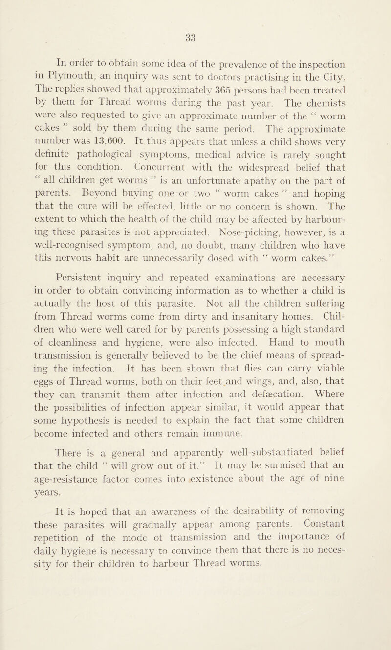 In order to obtain some idea of the prevalence of the inspection in Plymouth, an inquiry was sent to doctors practising in the City. 1 he replies showed that approximately 365 persons had been treated by them for thread worms during the past year. The chemists were also requested to give an approximate number of the “ worm cakes ” sold by them during the same period. The approximate number was 13,600. It thus appears that unless a child shows very definite pathological symptoms, medical advice is rarely sought for this condition. Concurrent with the widespread belief that “ all children get worms ” is an unfortunate apathy on the part of parents. Beyond buying one or two “ worm cakes ” and hoping that the cure will be effected, little or no concern is shown. The extent to which the health of the child may be affected by harbour¬ ing these parasites is not appreciated. Nose-picking, however, is a well-recognised symptom, and, no doubt, many children who have this nervous habit are unnecessarily dosed with “ worm cakes.” Persistent inquiry and repeated examinations are necessary in order to obtain convincing information as to whether a child is actually the host of this parasite. Not all the children suffering from Thread worms come from dirty and insanitary homes. Chil¬ dren who were well cared for by parents possessing a high standard of cleanliness and hygiene, were also infected. Hand to mouth transmission is generally believed to be the chief means of spread¬ ing the infection. It has been shown that flies can carry viable eggs of Thread worms, both on their feet and wings, and, also, that they can transmit them after infection and defaecation. Where the possibilities of infection appear similar, it would appear that some hypothesis is needed to explain the fact that some children become infected and others remain immune. There is a general and apparently wrell-substantiated belief that the child “ will grow out of it.” It may be surmised that an age-resistance factor comes into existence about the age of nine years. It is hoped that an awareness of the desirability of removing these parasites will gradually appear among parents. Constant repetition of the mode of transmission and the importance of daily hygiene is necessary to convince them that there is no neces¬ sity for their children to harbour Thread worms.