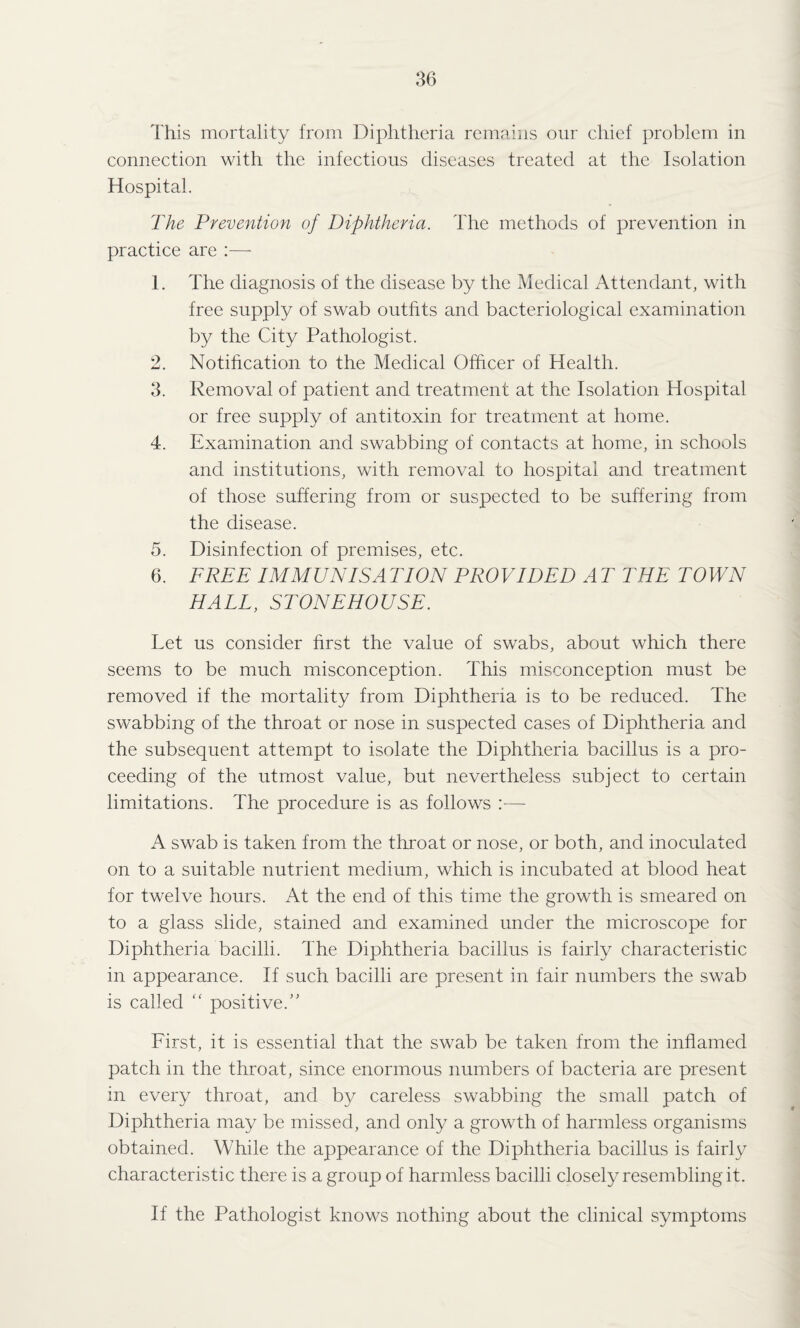 This mortality from Diphtheria remains our chief problem in connection with the infectious diseases treated at the Isolation Hospital. The Prevention of Diphtheria. The methods of prevention in practice are :— 1. The diagnosis of the disease by the Medical Attendant, with free supply of swab outfits and bacteriological examination by the City Pathologist. 2. Notification to the Medical Officer of Health. 3. Removal of patient and treatment at the Isolation Hospital or free supply of antitoxin for treatment at home. 4. Examination and swabbing of contacts at home, in schools and institutions, with removal to hospital and treatment of those suffering from or suspected to be suffering from the disease. 5. Disinfection of premises, etc. 6. FREE IMMUNISATION PROVIDED AT THE TOWN HALL, STONEHOUSE. Let us consider first the value of swabs, about which there seems to be much misconception. This misconception must be removed if the mortality from Diphtheria is to be reduced. The swabbing of the throat or nose in suspected cases of Diphtheria and the subsequent attempt to isolate the Diphtheria bacillus is a pro¬ ceeding of the utmost value, but nevertheless subject to certain limitations. The procedure is as follows :— A swab is taken from the throat or nose, or both, and inoculated on to a suitable nutrient medium, which is incubated at blood heat for twelve hours. At the end of this time the growth is smeared on to a glass slide, stained and examined under the microscope for Diphtheria bacilli. The Diphtheria bacillus is fairly characteristic in appearance. If such bacilli are present in fair numbers the swab is called “ positive.” First, it is essential that the swab be taken from the inflamed patch in the throat, since enormous numbers of bacteria are present in every throat, and by careless swabbing the small patch of Diphtheria may be missed, and only a growth of harmless organisms obtained. While the appearance of the Diphtheria bacillus is fairly characteristic there is a group of harmless bacilli closely resembling it. If the Pathologist knows nothing about the clinical symptoms