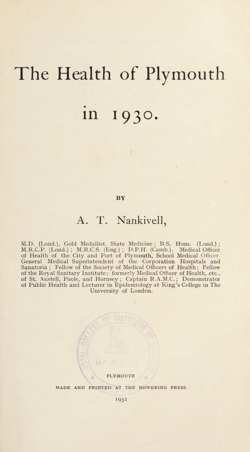The Health of Plymouth in 1930. BY A. T. Nankivell, M.D. (Lond.), Gold Medallist, State Medicine ; B.S. Hons. (Lond.) ; M.R.C.P. (Lond.) ; M.R.C.S. (Eng.) ; D.P.H. (Camb.). Medical Officer of Health of the City and Port of Plymouth, School Medical Officer, Genera] Medical Superintendent of the Corporation Hospitals and Sanatoria ; Fellow of the Society of Medical Officers of Health; Fellow of the Royal Sanitary Institute ; formerly Medical Officer of Health, etc., of St. Austell, Poole, and Hornsey; Captain R.A.M.C.; Demonstrator of Public Health and Lecturer in Epidemiology at King’s College in The University of London. PLYMOUTH MADE AND PRINTED AT THE BOWERING PRESS 1931