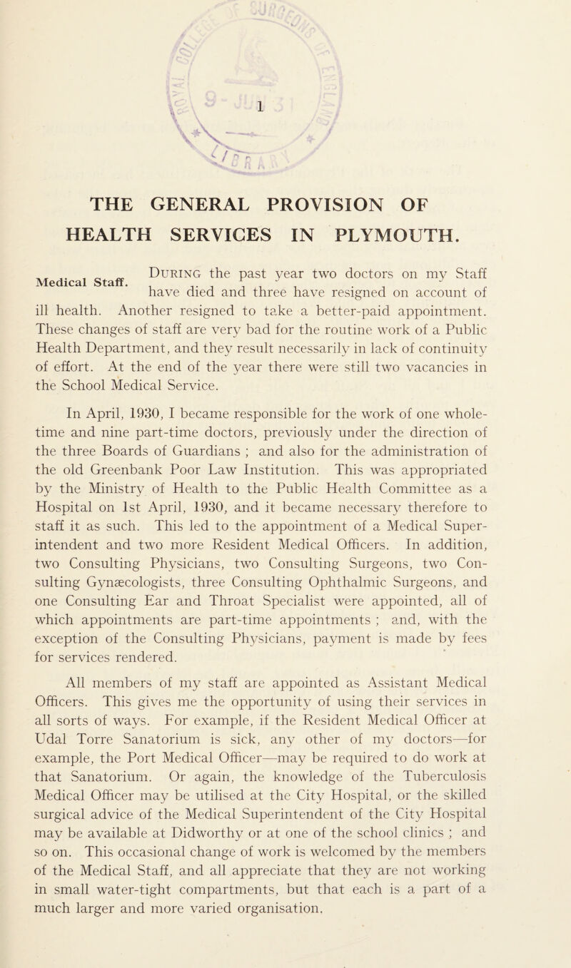 THE GENERAL PROVISION OF HEALTH SERVICES IN PLYMOUTH. Medical Staff. During the past year two doctors on my Staff have died and three have resigned on account of ill health. Another resigned to take a better-paid appointment. These changes of staff are very bad for the routine work of a Public Health Department, and they result necessarily in lack of continuity of effort. At the end of the year there were still two vacancies in the School Medical Service. In April, 1930, I became responsible for the work of one whole¬ time and nine part-time doctors, previously under the direction of the three Boards of Guardians ; and also for the administration of the old Greenbank Poor Law Institution. This was appropriated by the Ministry of Health to the Public Health Committee as a Hospital on 1st April, 1930, and it became necessary therefore to staff it as such. This led to the appointment of a Medical Super¬ intendent and two more Resident Medical Officers. In addition, two Consulting Physicians, two Consulting Surgeons, two Con¬ sulting Gynaecologists, three Consulting Ophthalmic Surgeons, and one Consulting Ear and Throat Specialist were appointed, all of which appointments are part-time appointments ; and, with the exception of the Consulting Physicians, payment is made by fees for services rendered. All members of my staff are appointed as Assistant Medical Officers. This gives me the opportunity of using their services in all sorts of ways. For example, if the Resident Medical Officer at Udal Torre Sanatorium is sick, any other of my doctors—for example, the Port Medical Officer—may be required to do work at that Sanatorium. Or again, the knowledge of the Tuberculosis Medical Officer may be utilised at the City Hospital, or the skilled surgical advice of the Medical Superintendent of the City Hospital may be available at Didworthy or at one of the school clinics ; and so on. This occasional change of work is welcomed by the members of the Medical Staff, and all appreciate that they are not working in small water-tight compartments, but that each is a part of a much larger and more varied organisation,