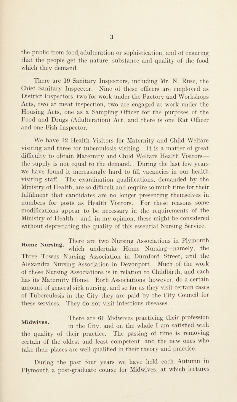 the public from food adulteration or sophistication, and of ensuring that the people get the nature, substance and quality of the food which they demand. There are 19 Sanitary Inspectors, including Mr. N. Ruse, the Chief Sanitary Inspector. Nine of these officers are employed as District Inspectors, two for work under the Factory and Workshops Acts, two at meat inspection, two are engaged at work under the Housing Acts, one as a Sampling Officer for the purposes of the Food and Drugs (Adulteration) Act, and there is one Rat Officer and one Fish Inspector. We have 12 Health Visitors for Maternity and Child Welfare visiting and three for tuberculosis visiting. It is a matter of great difficulty to obtain Maternity and Child Welfare Health Visitors— the supply is not equal to the demand. During the last few years we have found it increasingly hard to fill vacancies in our health visiting staff. The examination qualifications, demanded by the Ministry of Health, are so difficult and require so much time for their fulfilment that candidates are no longer presenting themselves in numbers for posts as Health Visitors. For these reasons some modifications appear to be necessary in the requirements of the Ministry of Health ; and, in my opinion, these might be considered without depreciating the quality of this essential Nursing Service. There are two Nursing Associations m Plymouth Home Nursing. , . , , , rT ° ; ,, which undertake Home Nursing—namely, the Three Towns Nursing Association in Durnford Street, and the Alexandra Nursing Association in Devonport. Much of the work of these Nursing Associations is in relation to Childbirth, and each has its Maternity Home. Both Associations, however, do a certain amount of general sick nursing, and so far as they visit certain cases of Tuberculosis in the City they are paid by the City Council for these services. They do not visit infectious diseases. Midwives. There are 61 Midwives practicing their profession in the City, and on the whole I am satisfied with the quality of their practice. The passing of time is removing certain of the oldest and least competent, and the new ones who take their places are well qualified in their theory and practice. During the past four years we have held each Autumn in Plymouth a post-graduate course for Midwives, at which lectures
