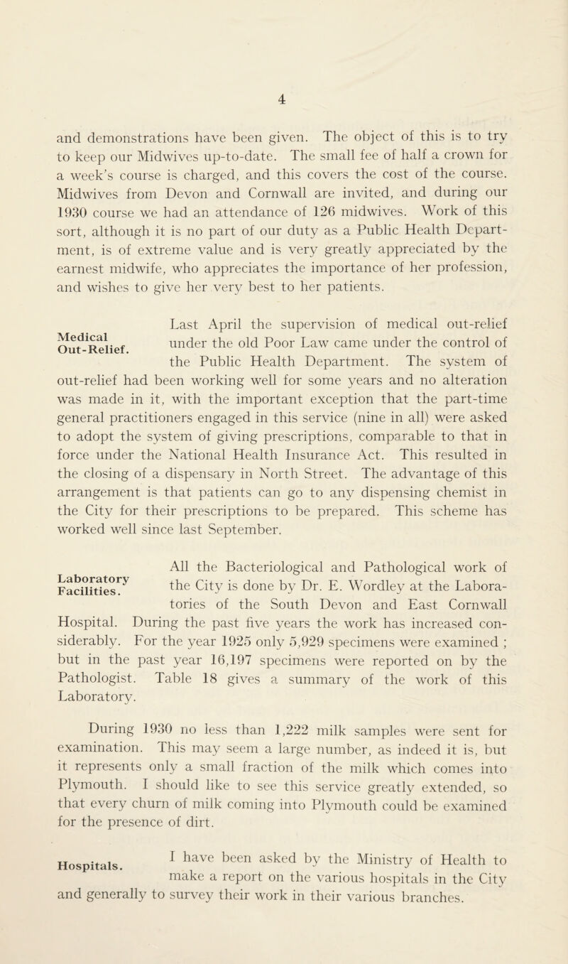 and demonstrations have been given. The object of this is to try to keep our Midwives up-to-date. The small fee of half a crown for a week’s course is charged, and this covers the cost of the course. Midwives from Devon and Cornwall are invited, and during our 1930 course we had an attendance of 126 midwives. Work of this sort, although it is no part of our duty as a Public Health Depart¬ ment, is of extreme value and is very greatly appreciated by the earnest midwife, who appreciates the importance of her profession, and wishes to give her very best to her patients. Medical Out-Relief. Last April the supervision of medical out-relief under the old Poor Law came under the control of the Public Health Department. The system of out-relief had been working well for some years and no alteration was made in it, with the important exception that the part-time general practitioners engaged in this service (nine in all) were asked to adopt the system of giving prescriptions, comparable to that in force under the National Health Insurance Act. This resulted in the closing of a dispensary in North Street. The advantage of this arrangement is that patients can go to any dispensing chemist in the City for their prescriptions to be prepared. This scheme has worked well since last September. Laboratory Facilities. All the Bacteriological and Pathological work of the City is done by Dr. E. Wordley at the Labora¬ tories of the South Devon and East Cornwall Hospital. During the past five years the work has increased con¬ siderably. For the year 1925 only 5,929 specimens were examined ; but in the past year 16,197 specimens were reported on by the Pathologist. Table 18 gives a summary of the work of this Laboratory. During 1930 no less than 1,222 milk samples were sent for examination. Ihis may seem a large number, as indeed it is, but it represents only a small fraction of the milk which comes into Plymouth. I should like to see this service greatly extended, so that every churn of milk coming into Plymouth could be examined for the presence of dirt. Hospitals. I have been asked by the Ministry of Health to make a report on the various hospitals in the City and generally to survey their work in their various branches.