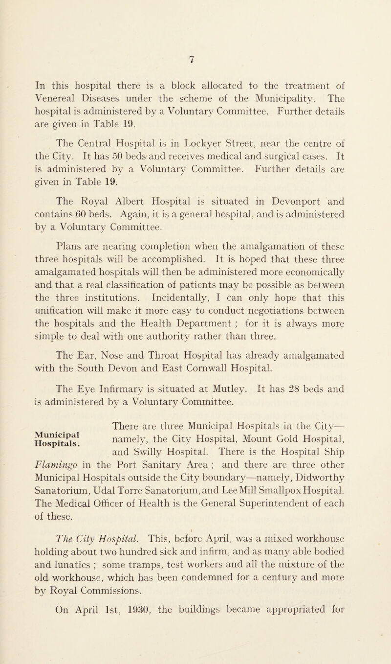 In this hospital there is a block allocated to the treatment of Venereal Diseases under the scheme of the Municipality. The hospital is administered by a Voluntary Committee. Further details are given in Table 19. The Central Hospital is in Lockyer Street, near the centre of the City. It has 50 beds-and receives medical and surgical cases. It is administered by a Voluntary Committee. Further details are given in Table 19. The Royal Albert Hospital is situated in Devonport and contains 60 beds. Again, it is a general hospital, and is administered by a Voluntary Committee. Plans are nearing completion when the amalgamation of these three hospitals will be accomplished. It is hoped that these three amalgamated hospitals will then be administered more economically and that a real classification of patients may be possible as between the three institutions. Incidentally, I can only hope that this unification will make it more easy to conduct negotiations between the hospitals and the Health Department ; for it is always more simple to deal with one authority rather than three. The Ear, Nose and Throat Hospital has already amalgamated with the South Devon and East Cornwall Hospital. The Eye Infirmary is situated at Mutley. It has 28 beds and is administered by a Voluntary Committee. Municipal Hospitals. There are three Municipal Hospitals in the City— namely, the City Hospital, Mount Gold Hospital, and Swilly Hospital. There is the Hospital Ship Flamingo in the Port Sanitary Area ; and there are three other Municipal Hospitals outside the City boundary—namely, Didworthy Sanatorium, Udal Torre Sanatorium, and Lee Mill Smallpox Hospital. The Medical Officer of Health is the General Superintendent of each of these. \ The City Hospital. This, before April, was a mixed workhouse holding about two hundred sick and infirm, and as many able bodied and lunatics ; some tramps, test workers and all the mixture of the old workhouse, which has been condemned for a century and more by Royal Commissions. On April 1st, 1930, the buildings became appropriated for