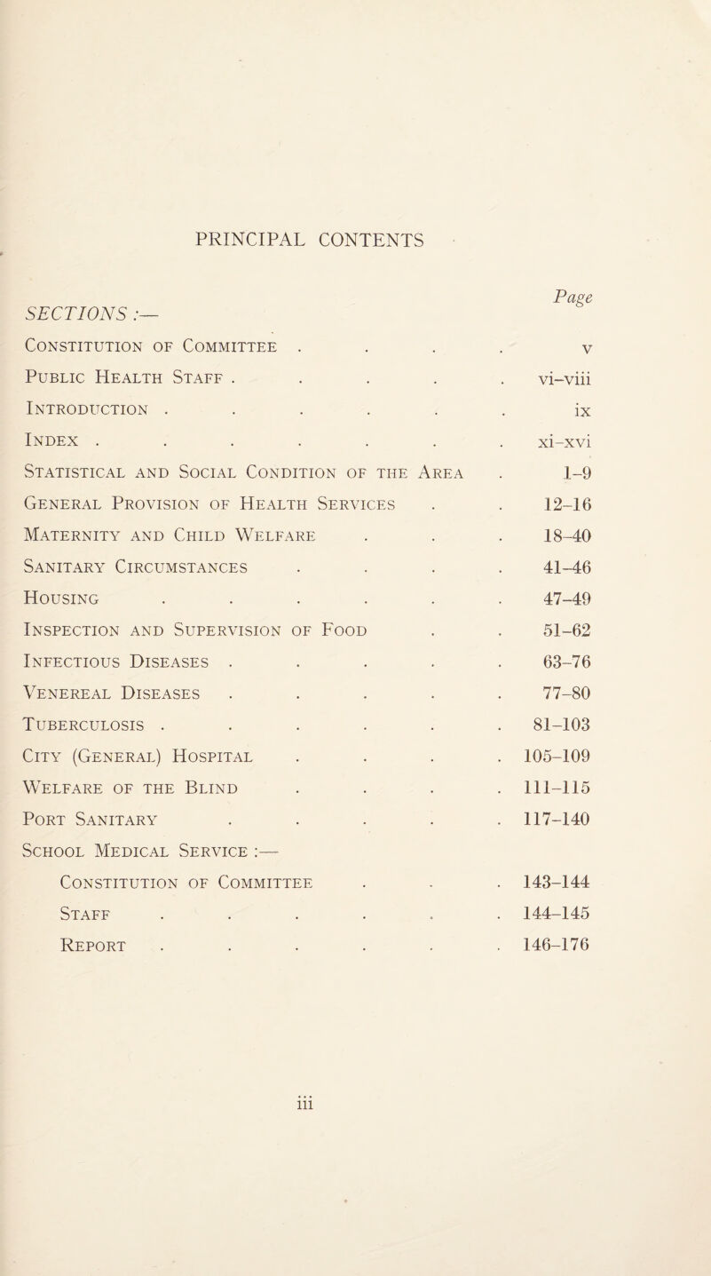 PRINCIPAL CONTENTS SECTIONS :— Constitution of Committee . Public Health Staff .... Introduction ..... Index ...... Statistical and Social Condition of the Area General Provision of Health Services Maternity and Child Welfare Sanitary Circumstances Housing ..... Inspection and Supervision of Food Infectious Diseases .... Venereal Diseases .... Tuberculosis ..... City (General) Hospital Welfare of the Blind Port Sanitary .... School Medical Service Constitution of Committee Staff ..... Report ..... Page v vi-viii ix xi-xvi 1-9 12-16 18-40 41-46 47-49 51-62 63-76 77-80 81-103 105-109 111-115 117-140 143- 144 144- 145 146-176 ill