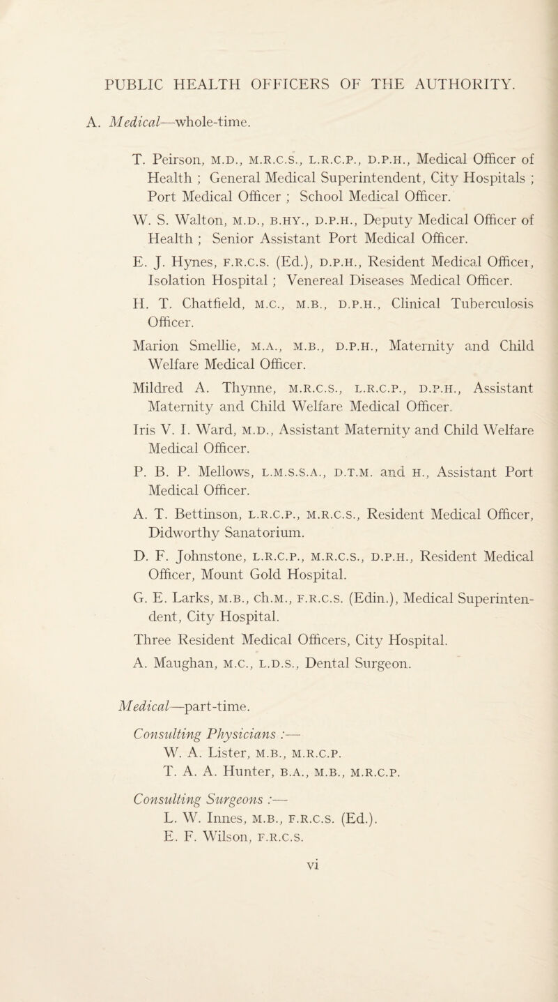 PUBLIC HEALTH OFFICERS OF THE AUTHORITY. A. Medical—whole-time. T. Peirson, m.d., m.r.c.s., l.r.c.p., d.p.h., Medical Officer of Health ; General Medical Superintendent, City Hospitals ; Port Medical Officer ; School Medical Officer. W. S. Walton, m.d., b.hy., d.p.h., Deputy Medical Officer of Health ; Senior Assistant Port Medical Officer. E. J. Hynes, f.r.c.s. (Ed.), d.p.h., Resident Medical Officer, Isolation Hospital; Venereal Diseases Medical Officer. H. T. Chatfield, m.c., m.b., d.p.h., Clinical Tuberculosis Officer. Marion Smellie, m.a., m.b., d.p.h., Maternity and Child Welfare Medical Officer. Mildred A. Thynne, m.r.c.s., l.r.c.p., d.p.h., Assistant Maternity and Child Welfare Medical Officer. Iris V. I. Ward, m.d., Assistant Maternity and. Child Welfare Medical Officer. P. B. P. Mellows, l.m.s.s.a., d.t.m. and h., Assistant Port Medical Officer. A. T. Bettinson, l.r.c.p., m.r.c.s., Resident Medical Officer, Didworthy Sanatorium. D. F. Johnstone, l.r.c.p., m.r.c.s., d.p.h., Resident Medical Officer, Mount Gold Hospital. G. E. Larks, m.b., ch.M., f.r.c.s. (Edin.), Medical Superinten¬ dent, City Hospital. Three Resident Medical Officers, City Hospital. A. Maughan, m.c., l.d.s., Dental Surgeon. Medical—part-time. Consulting Physicians :— W. A. Lister, m.b., m.r.c.p. T. A. A. Hunter, b.a., m.b,, m.r.c.p. Consulting Surgeons :— L. W. Innes, m.b., f.r.c.s. (Ed.). E. F. Wilson, f.r.c.s.