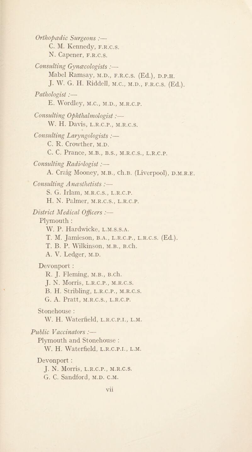 Orthopcedic Surgeons :— C. M. Kennedy, f.r.c.s. N. Capener, f.r.c.s. Consulting Gyncecologists :— Mabel Ramsay, m.d., f.r.c.s. (Ed.), d.p.h. J. W. G. H. Riddell, m.c., m.d., f.r.c.s. (Ed.). Pathologist:— E. Wordley, m.c., m.d., m.r.c.p. Consulting Ophthalmologist:—- W. H. Davis, l.r.c.p., m.r.c.s. Consulting Laryngologists :— C. R. Crowther, m.d. C. C. Prance, m.b., b.s., m.r.c.s., l.r.c.p. Consulting Radiologist :— A. Craig Mooney, m.b., ch.B. (Liverpool), d.m.r.e. Consulting Anaesthetists :— S. G. Irlam, m.r.c.s., l.r.c.p. El. N. Palmer, m.r.c.s., l.r.c.p. District Medical Officers :—- Plymouth : W. P. Hardwicke, l.m.s.s.a. T. M. Jamieson, b.a., l.r.c.p., l.r.c.s. (Ed.). T. B. P. Wilkinson, m.b., B.ch. A. V. Ledger, m.d. Devonport : R. J. Fleming, m.b., B.ch. J. N. Morris, l.r.c.p., m.r.c.s. B. H. Stribling, l.r.c.p., m.r.c.s. G. A. Pratt, m.r.c.s., l.r.c.p. Stonehouse : W. H. Waterfield, l.r.c.p.i., l.m. Public Vaccinators :— Plymouth and Stonehouse : W. H. Waterfield, l.r.c.p.i., l.m. Devonport : J. N. Morris, l.r.c.p., m.r.c.s. G. C. Sandford, m.d. c.m.