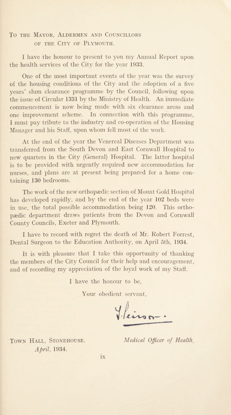 To the Mayor, Aldermen and Councillors of the City of Plymouth. I have the honour to present to you my Annual Report upon the health services of the City for the year 1933. One of the most important events of the year was the survey of the housing conditions of the City and the adoption of a five years’ slum clearance programme by the Council, following upon the issue of Circular 1331 by the Ministry of Health. An immediate commencement is now being made with six clearance areas and one improvement scheme. In connection with this programme, I must pay tribute to the industry and co-operation of the Housing Manager and his Staff, upon whom fell most of the work. At the end of the year the Venereal Diseases Department was transferred from the South Devon and East Cornwall Hospital to new quarters in the City (General) Hospital. The latter hospital is to be provided with urgently required new accommodation for nurses, and plans are at present being prepared for a home con¬ taining 130 bedrooms. The work of the new orthopaedic section of Mount Gold Hospital has developed rapidly, and by the end of the year 102 beds were in use, the total possible accommodation being 120. This ortho¬ paedic department draws patients from the Devon and Cornwall County Councils, Exeter and Plymouth. I have to record with regret the death of Mr. Robert Forrest, Dental Surgeon to the Education Authority, on April 5th, 1934. It is with pleasure that I take this opportunity of thanking the members of the City Council for their help and encouragement, and of recording my appreciation of the loyal work of my Staff. I have the honour to be, Your obedient servant, Town Hall, Stonehouse. April, 1934. Medical Officer of Health.