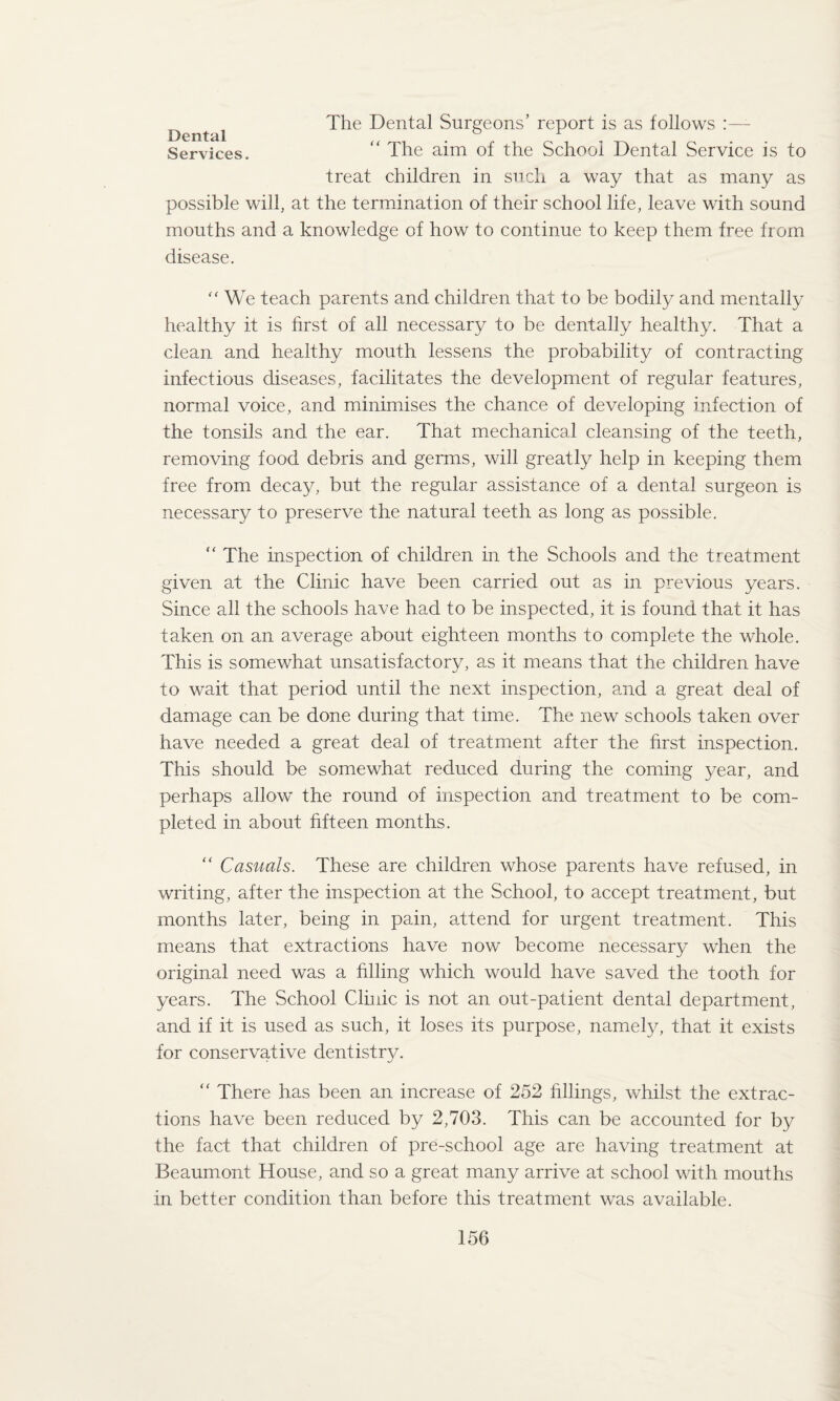 Dental Services. The Dental Surgeons’ report is as follows “ The aim of the School Dental Service is to treat children in such a way that as many as possible will, at the termination of their school life, leave with sound mouths and a knowledge of how to continue to keep them free from disease. “ We teach parents and children that to be bodily and mentally healthy it is first of all necessary to be dentally healthy. That a clean and healthy mouth lessens the probability of contracting infectious diseases, facilitates the development of regular features, normal voice, and minimises the chance of developing infection of the tonsils and the ear. That mechanical cleansing of the teeth, removing food debris and germs, will greatly help in keeping them free from decay, but the regular assistance of a dental surgeon is necessary to preserve the natural teeth as long as possible. “ The inspection of children in the Schools and the treatment given at the Clinic have been carried out as in previous years. Since all the schools have had to be inspected, it is found that it has taken on an average about eighteen months to complete the whole. This is somewhat unsatisfactory, as it means that the children have to wait that period until the next inspection, and a great deal of damage can be done during that time. The new schools taken over have needed a great deal of treatment after the first inspection. This should be somewhat reduced during the coming year, and perhaps allow the round of inspection and treatment to be com¬ pleted in about fifteen months. “ Casuals. These are children whose parents have refused, in writing, after the inspection at the School, to accept treatment, but months later, being in pain, attend for urgent treatment. This means that extractions have now become necessary when the original need was a filling which would have saved the tooth for years. The School Clinic is not an out-patient dental department, and if it is used as such, it loses its purpose, namely, that it exists for conservative dentistry. “ There has been an increase of 252 fillings, whilst the extrac¬ tions have been reduced by 2,703. This can be accounted for by the fact that children of pre-school age are having treatment at Beaumont House, and so a great many arrive at school with mouths in better condition than before this treatment was available.